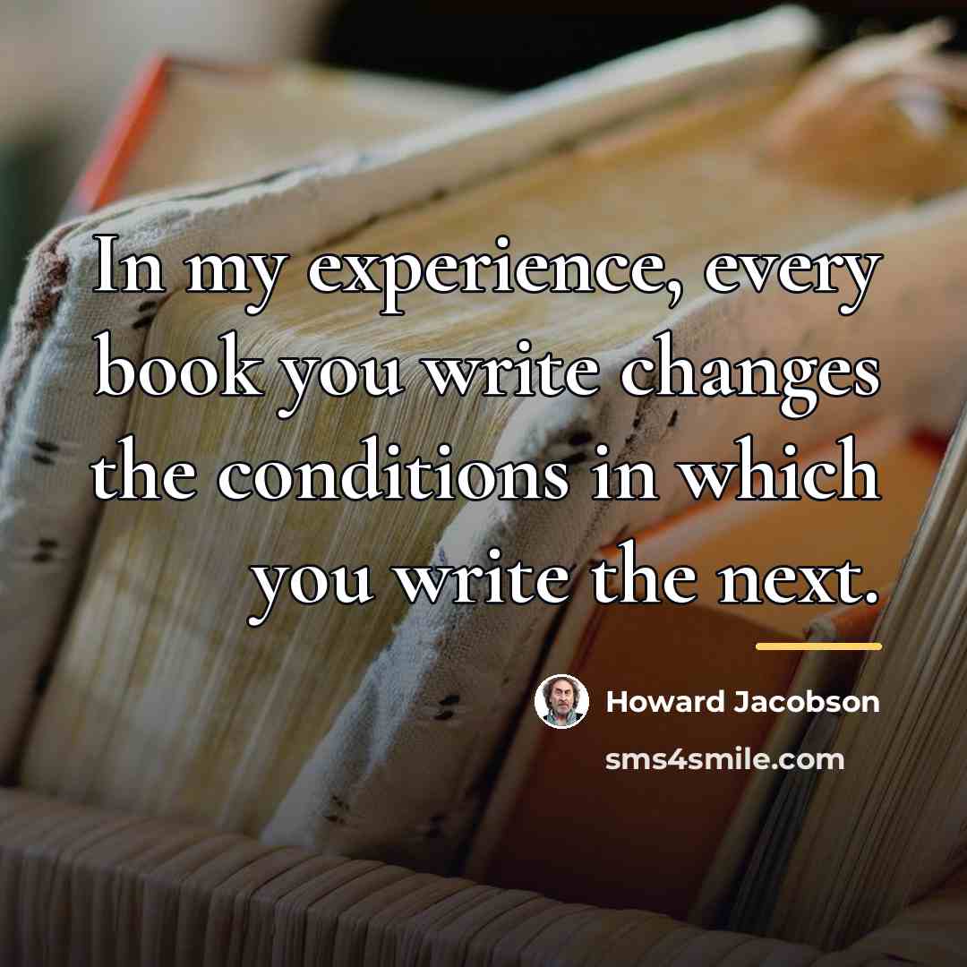 “In my experience, every book you write changes the conditions…” quote by Howard Jacobson