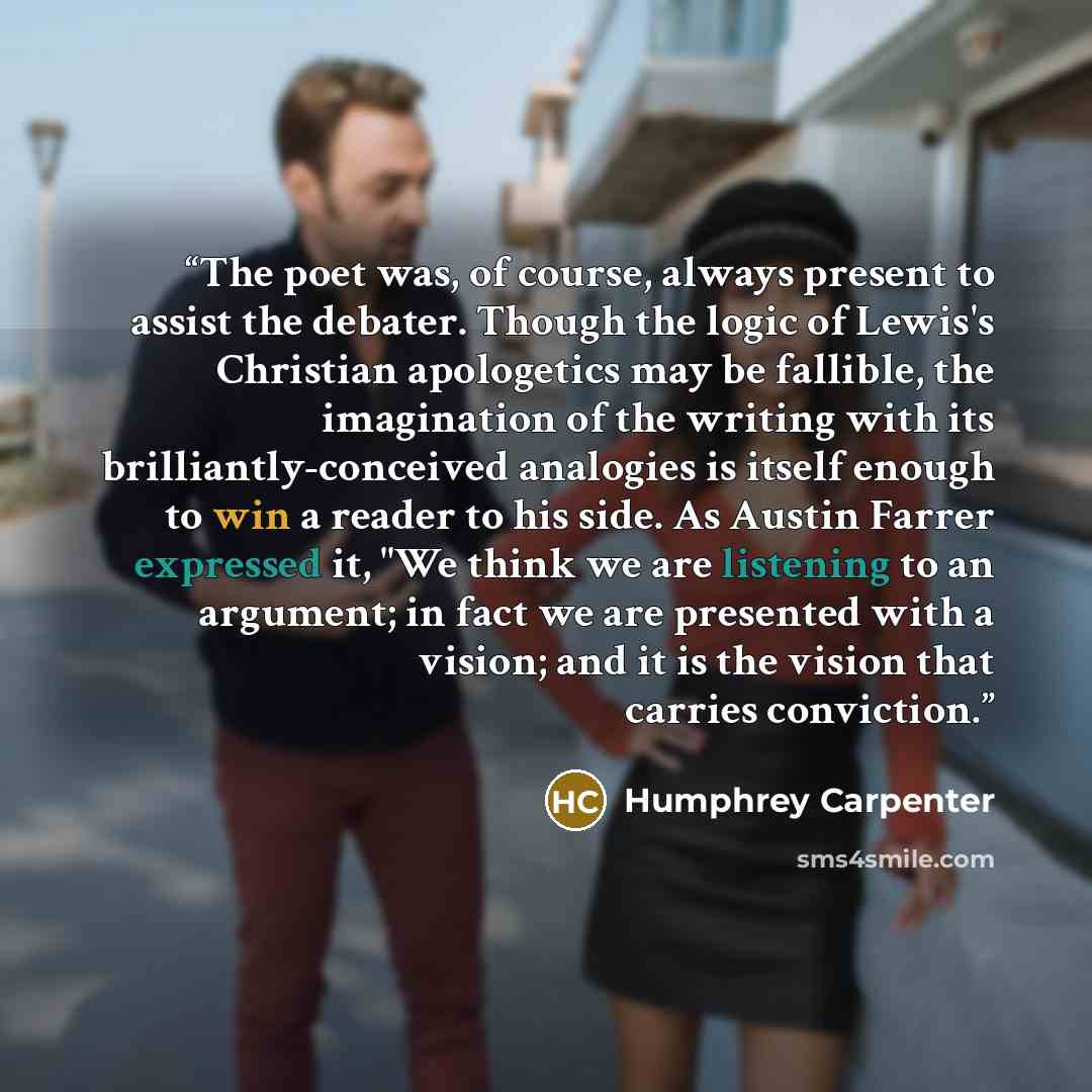 “The poet was, of course, always present to assist the debater. Though the logic of Lewis's Christian apologetics may be fallible, the imagination of the writing with its brilliantly-conceived analogies is itself enough to win a reader to his side. As Austin Farrer expressed it, "We think we are…” quote by Humphrey Carpenter