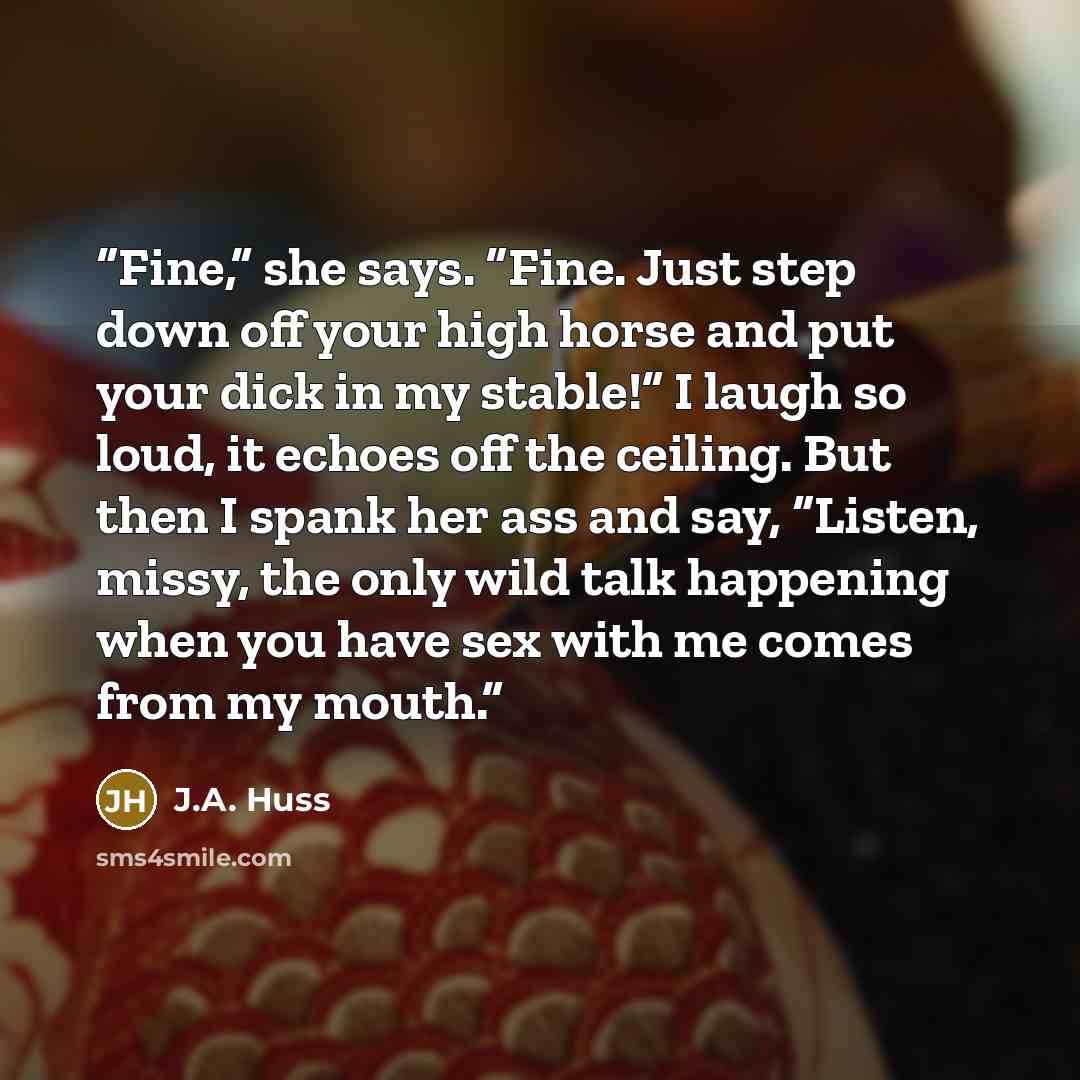 “Fine,” she says. “Fine. Just step down off your high horse and put your dick in my stable!” I laugh so loud, it echoes off the ceiling. But then I spank her ass and say, “Listen, missy, the only wild talk happening when you have sex with me comes from my mouth.” quote by J.A. Huss