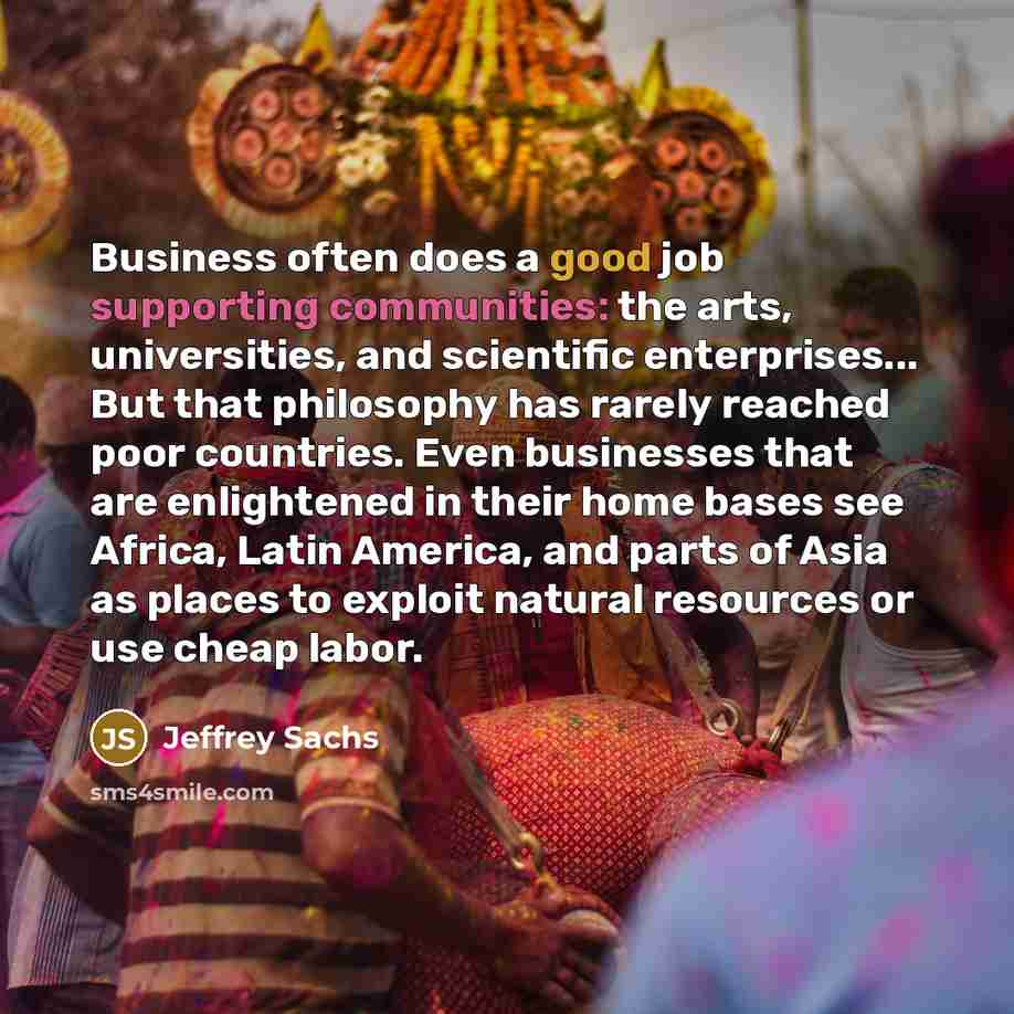 “Business often does a good job supporting communities: the arts, universities, and scientific enterprises... But that philosophy has rarely reached poor countries. Even businesses that are enlightened in their home bases see Africa, Latin America, and parts of Asia as places to exploit natural…” quote by Jeffrey Sachs