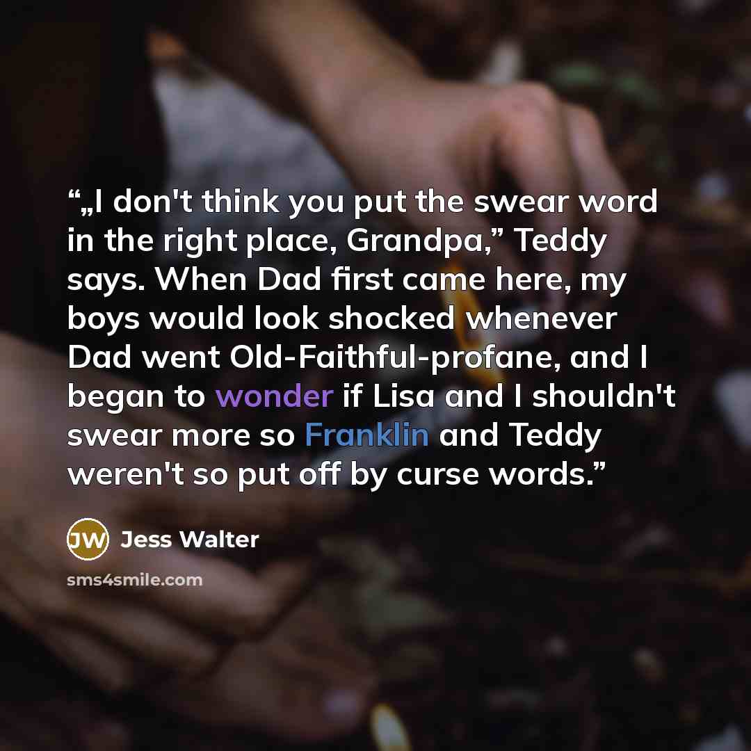 “„I don't think you put the swear word in the right place, Grandpa,” Teddy says. When Dad first came here, my boys would look shocked whenever Dad went Old-Faithful-profane, and I began to wonder if Lisa and I shouldn't swear more so Franklin and Teddy weren't so put off by curse words.” quote by Jess Walter