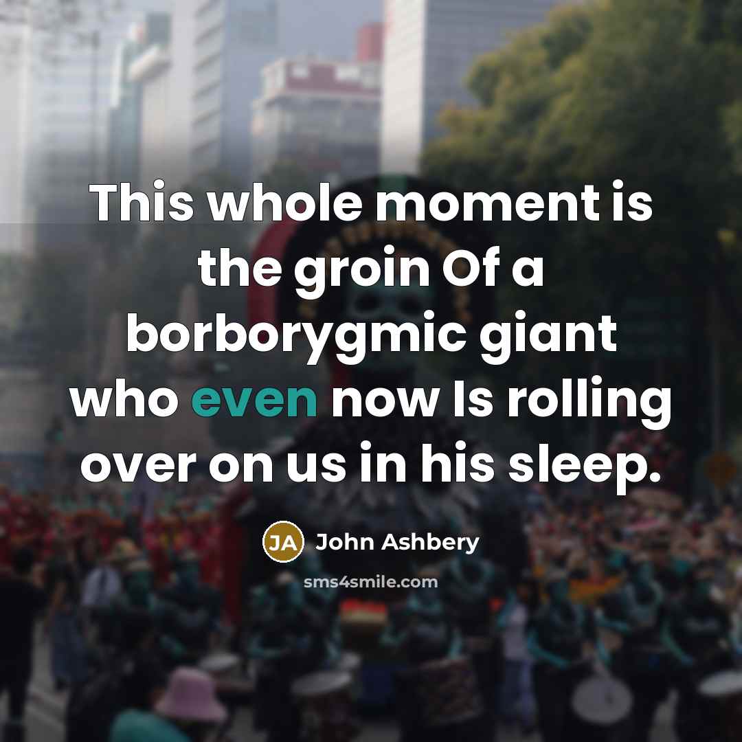 “This whole moment is the groin Of a borborygmic giant who even now Is rolling over on us in his sleep.” quote by John Ashbery