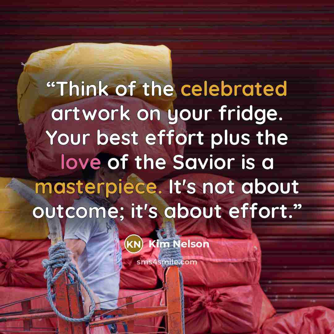 “Think of the celebrated artwork on your fridge. Your best effort plus the love of the Savior is a masterpiece. It's not about outcome; it's about effort.” quote by Kim Nelson