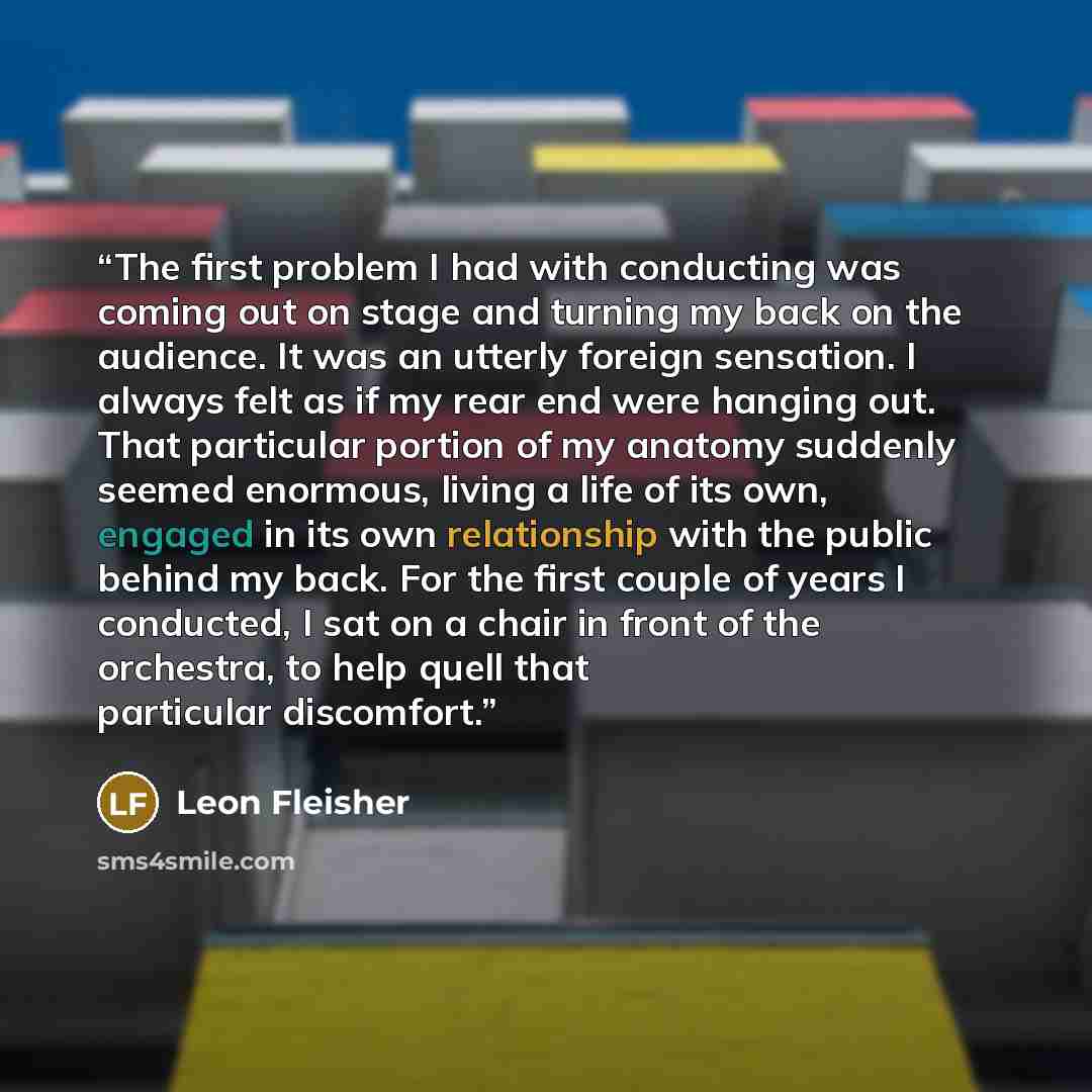 “The first problem I had with conducting was coming out on stage and turning my back on the audience. It was an utterly foreign sensation. I always felt as if my rear end were hanging out. That particular portion of my anatomy suddenly seemed enormous, living a life of its own, engaged in its own…” quote by Leon Fleisher