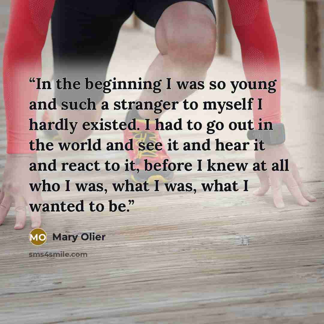 “In the beginning I was so young and such a stranger to myself I hardly existed. I had to go out in the world and see it and hear it and react to it, before I knew at all who I was, what I was, what I wanted to be.” quote by Mary Olier