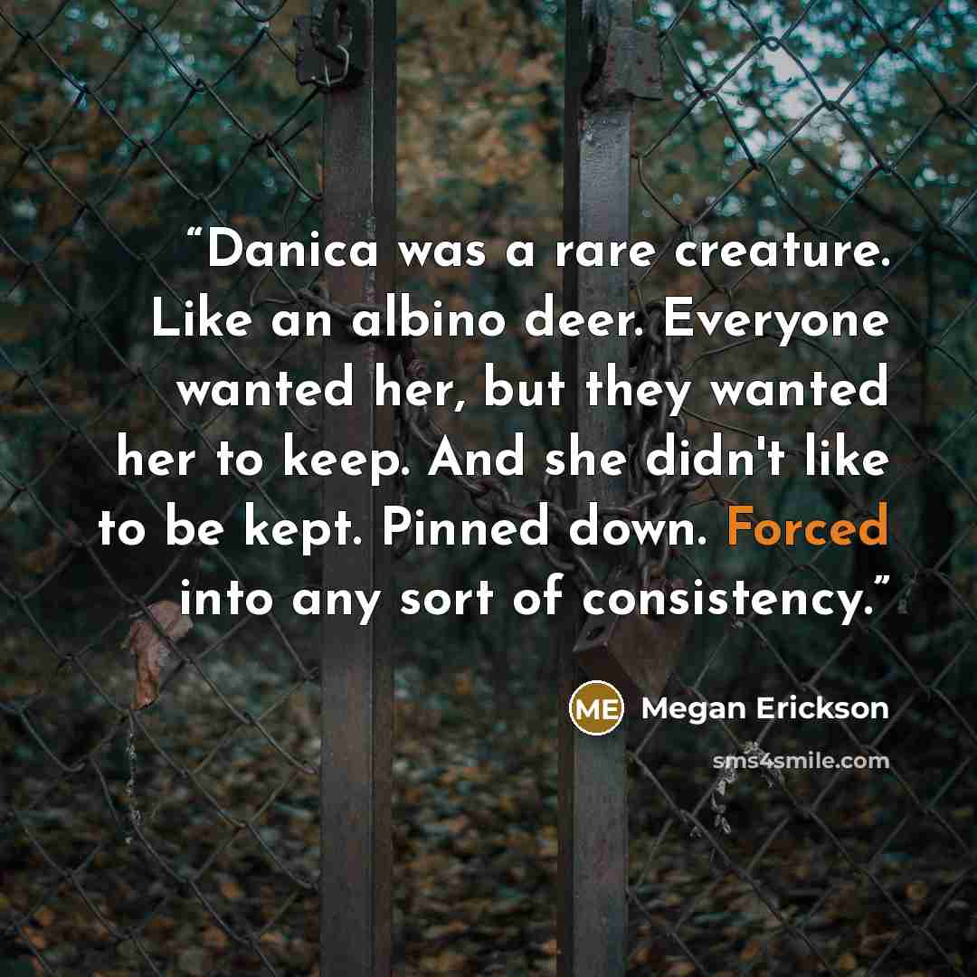 “Danica was a rare creature. Like an albino deer. Everyone wanted her, but they wanted her to keep. And she didn't like to be kept. Pinned down. Forced into any sort of consistency.” quote by Megan Erickson
