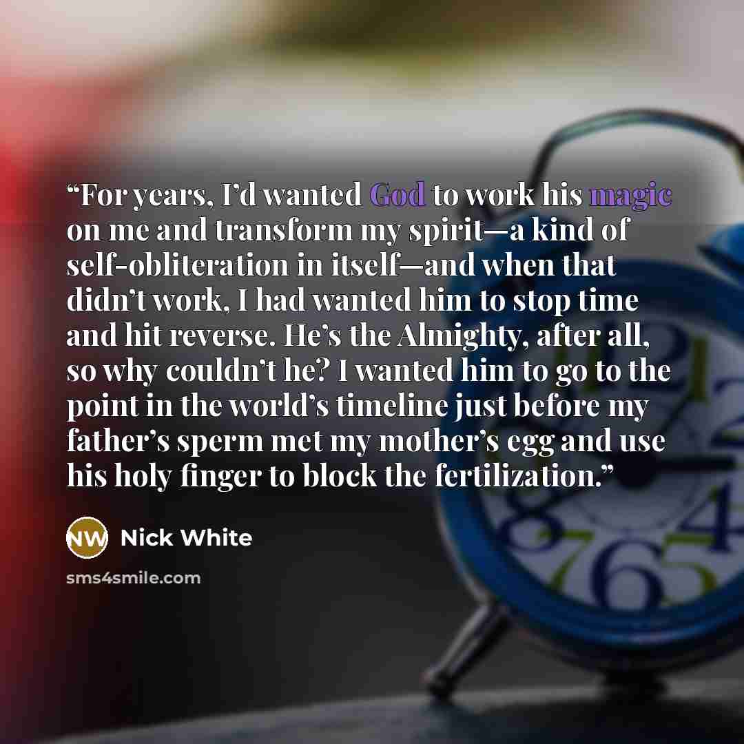 “For years, I’d wanted God to work his magic on me and transform my spirit—a kind of self-obliteration in itself—and when that didn’t work, I had wanted him to stop time and hit reverse. He’s the Almighty, after all, so why couldn’t he? I wanted him to go to the point in the world’s timeline just…” quote by Nick White