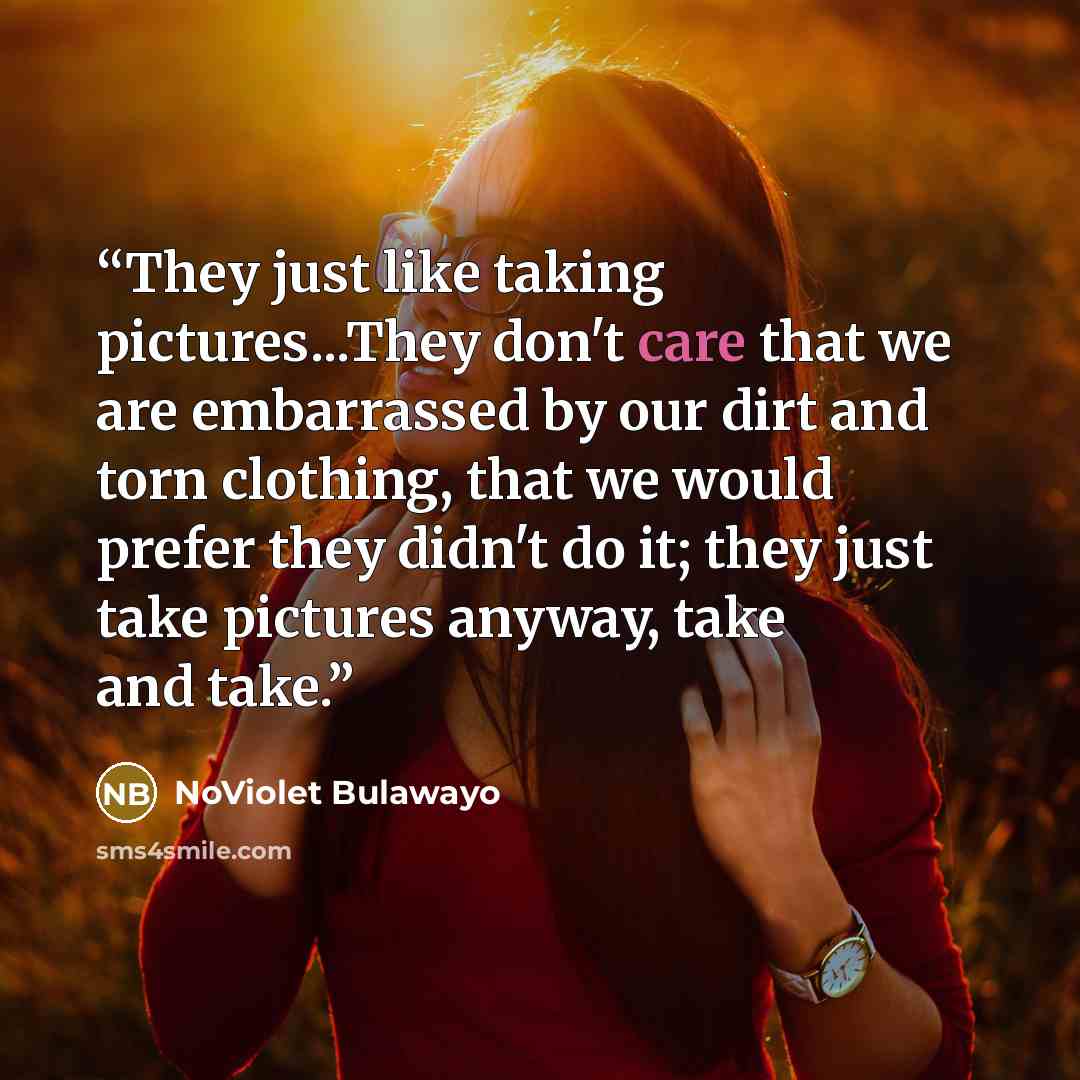 “They just like taking pictures...They don't care that we are embarrassed by our dirt and torn clothing, that we would prefer they didn't do it; they just take pictures anyway, take and take.” quote by NoViolet Bulawayo