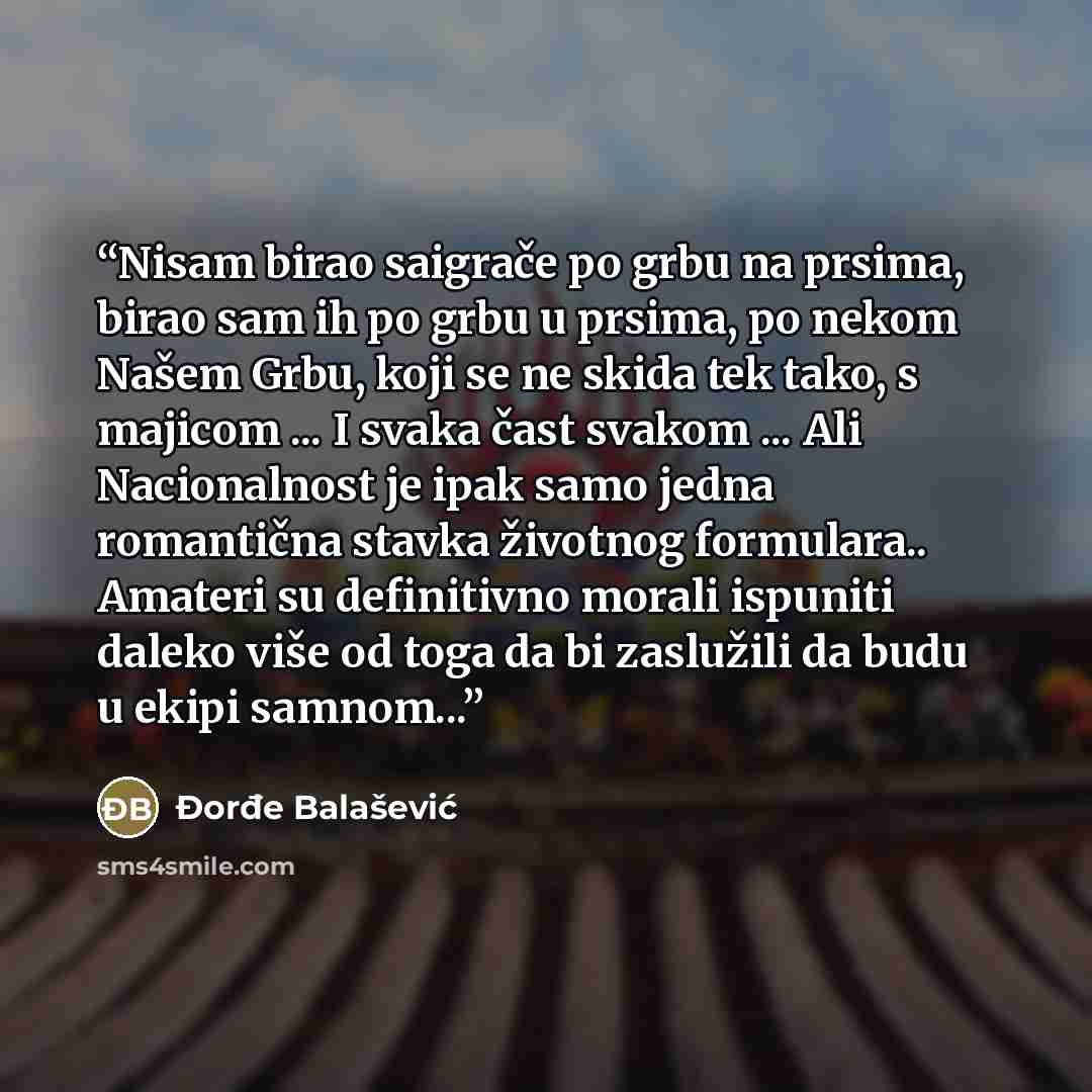 “Nisam birao saigrače po grbu na prsima, birao sam ih po grbu u prsima, po nekom Našem Grbu, koji se ne skida tek tako, s majicom ... I svaka čast svakom ... Ali Nacionalnost je ipak samo jedna romantična stavka životnog formulara.. Amateri su definitivno morali ispuniti daleko više od toga da bi…” quote by Đorđe Balašević