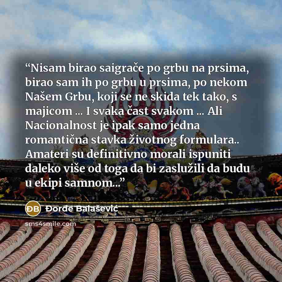 “Nisam birao saigrače po grbu na prsima, birao sam ih po grbu u prsima, po nekom Našem Grbu, koji se ne skida tek tako, s majicom ... I svaka čast svakom ... Ali Nacionalnost je ipak samo jedna romantična stavka životnog formulara.. Amateri su definitivno morali ispuniti daleko više od toga da bi…” quote by Đorđe Balašević