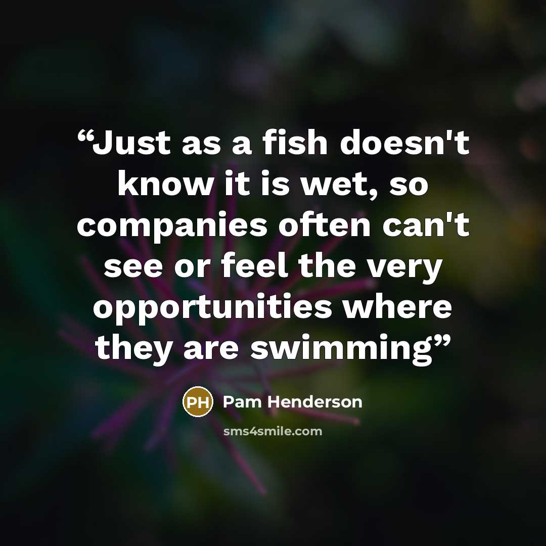 “Just as a fish doesn't know it is wet, so companies often can't see or feel the very opportunities where they are swimming” quote by Pam Henderson