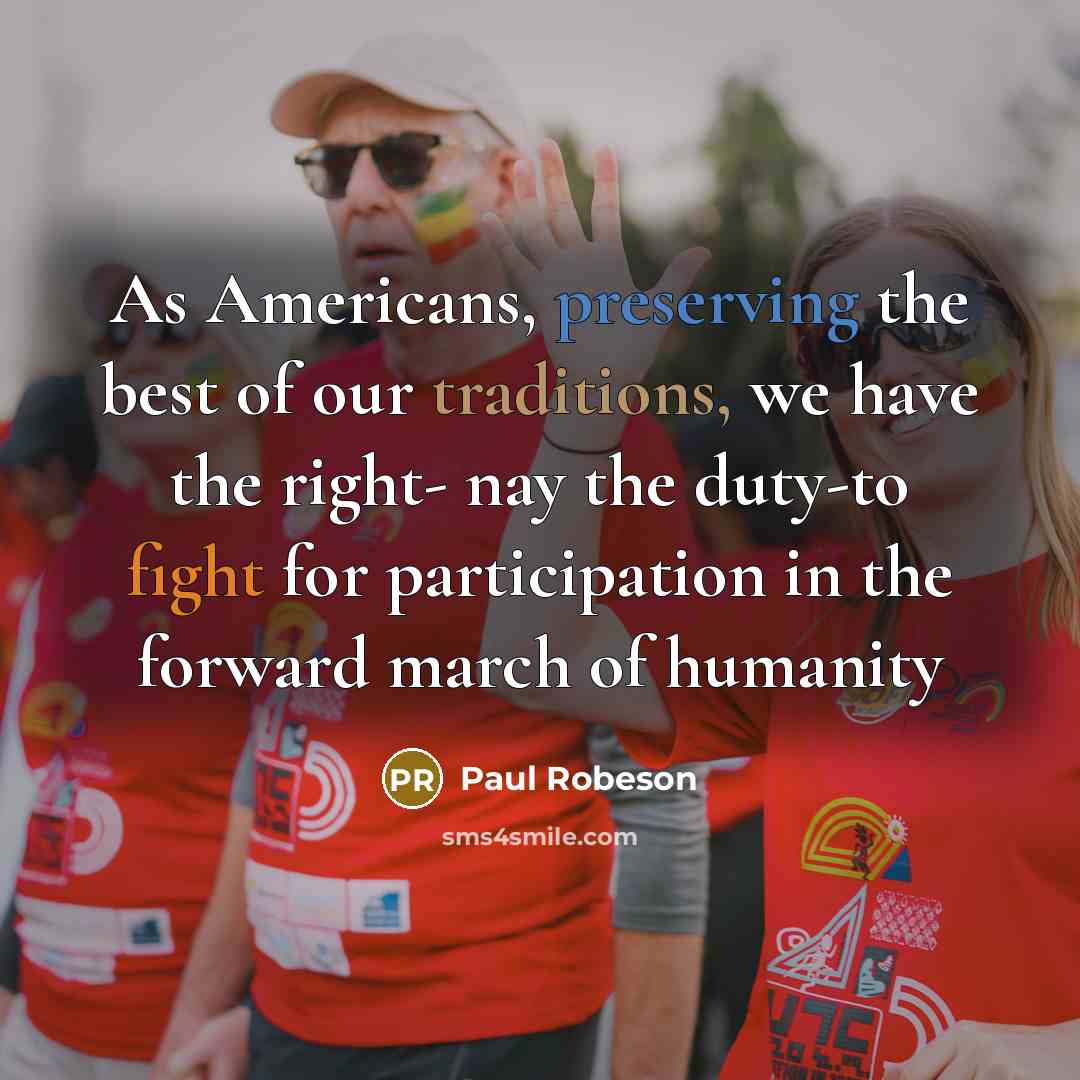 “As Americans, preserving the best of our traditions, we have the right- nay the duty-to fight for participation in the forward march of humanity” quote by Paul Robeson