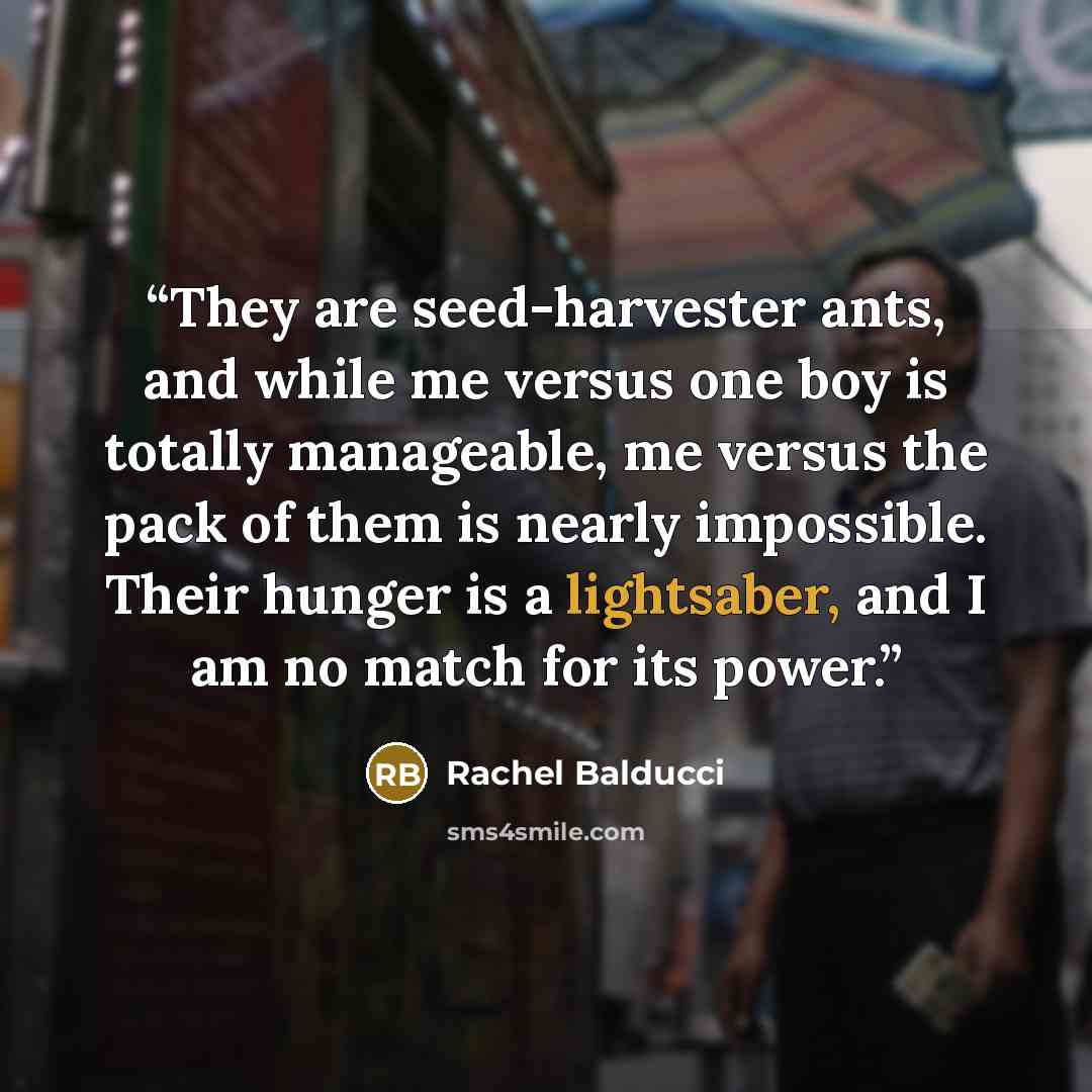 “They are seed-harvester ants, and while me versus one boy is totally manageable, me versus the pack of them is nearly impossible. Their hunger is a lightsaber, and I am no match for its power.” quote by Rachel Balducci