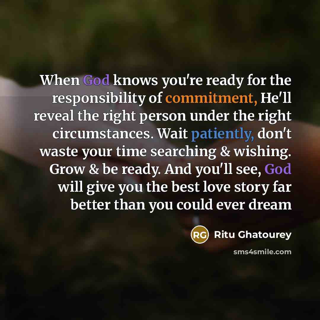 “When God knows you're ready for the responsibility of commitment, He'll reveal the right person under the right circumstances. Wait patiently, don't waste your time searching & wishing. Grow & be ready. And you'll see, God will give you the best love story far better than you could ever dream” quote by Ritu Ghatourey