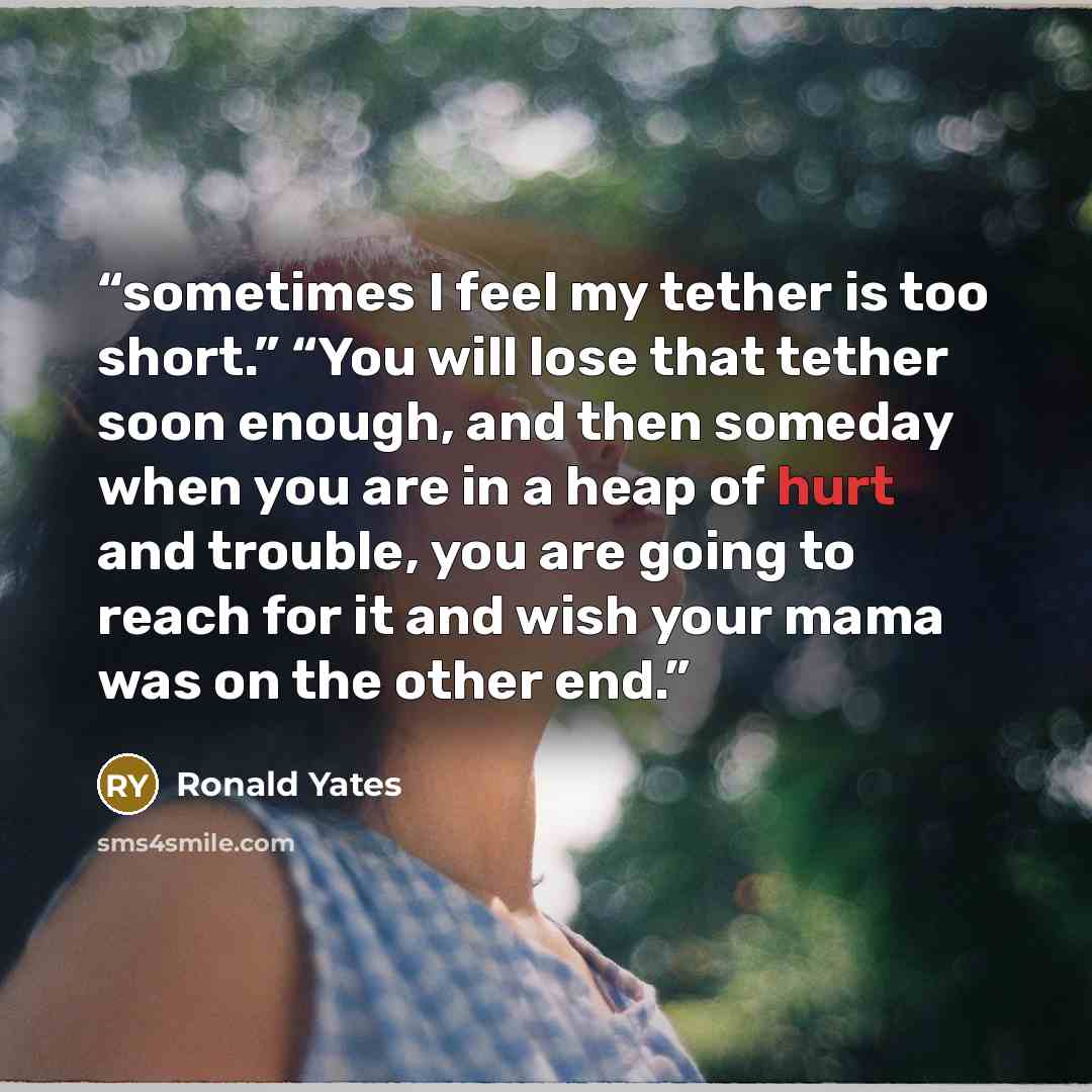 “sometimes I feel my tether is too short.” “You will lose that tether soon enough, and then someday when you are in a heap of hurt and trouble, you are going to reach for it and wish your mama was on the other end.” quote by Ronald Yates