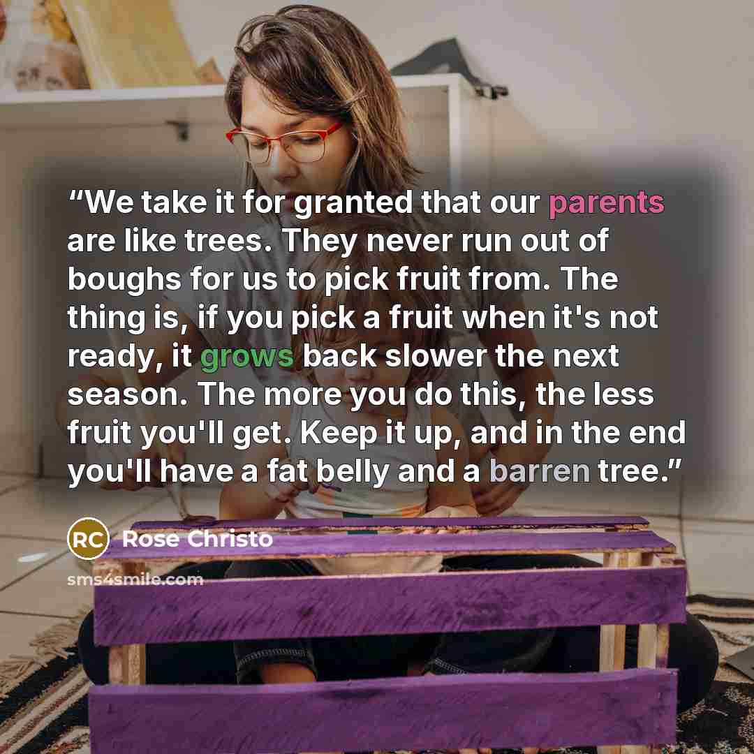 “We take it for granted that our parents are like trees. They never run out of boughs for us to pick fruit from. The thing is, if you pick a fruit when it's not ready, it grows back slower the next season. The more you do this, the less fruit you'll get. Keep it up, and in the end you'll have a fat…” quote by Rose Christo