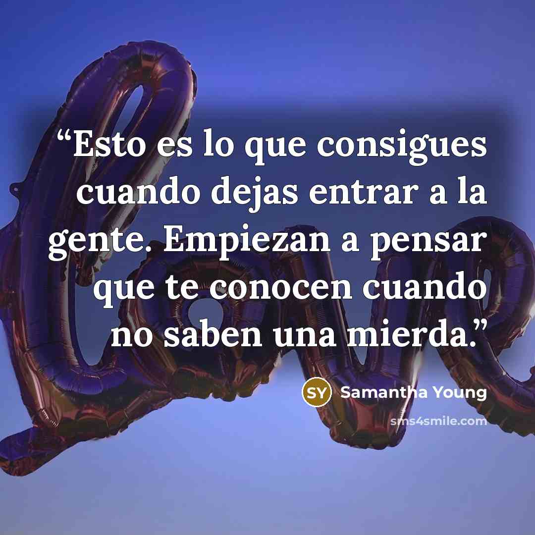 “Esto es lo que consigues cuando dejas entrar a la gente. Empiezan a pensar que te conocen cuando no saben una mierda.” quote by Samantha Young