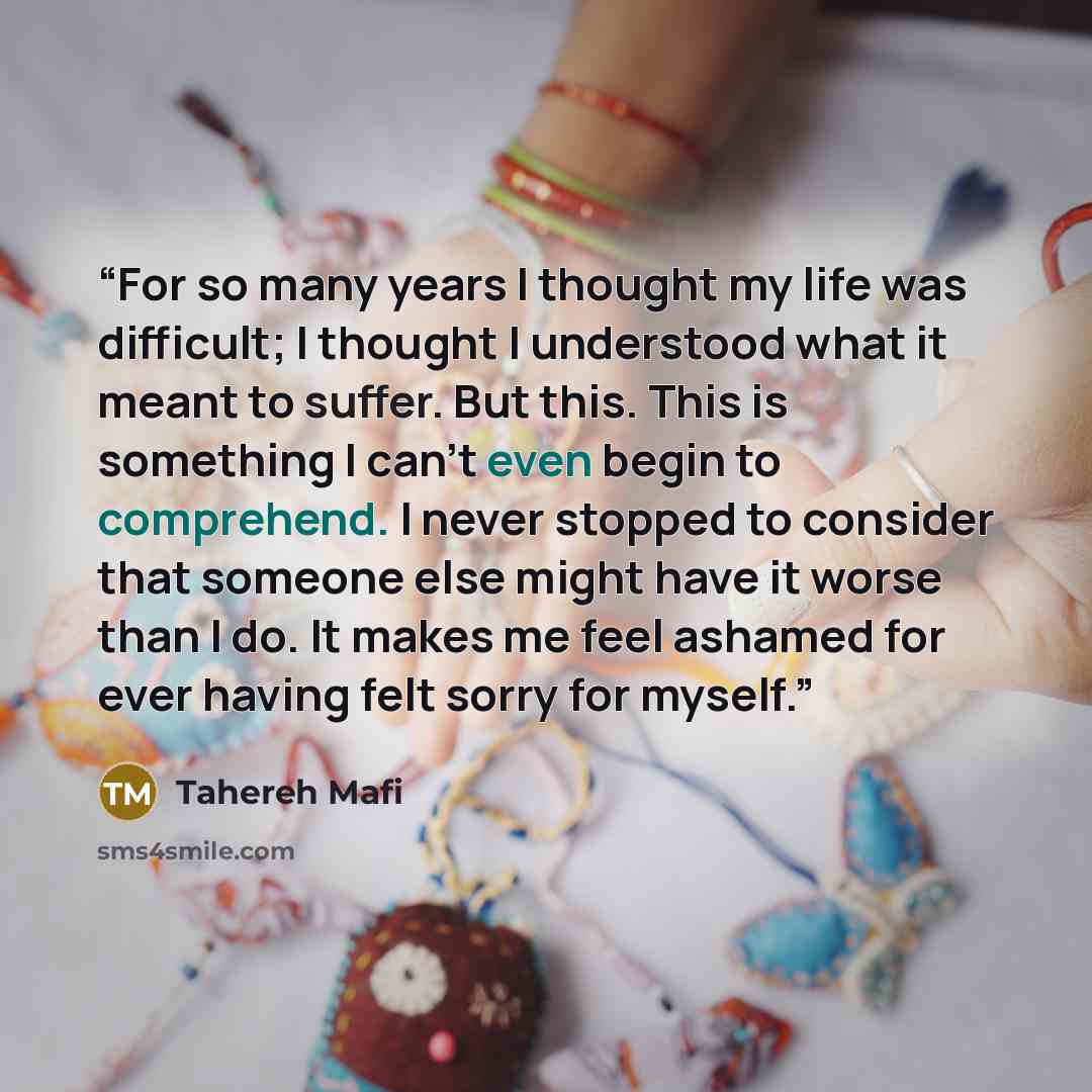 “For so many years I thought my life was difficult; I thought I understood what it meant to suffer. But this. This is something I can’t even begin to comprehend. I never stopped to consider that someone else might have it worse than I do. It makes me feel ashamed for ever having felt sorry for…” quote by Tahereh Mafi