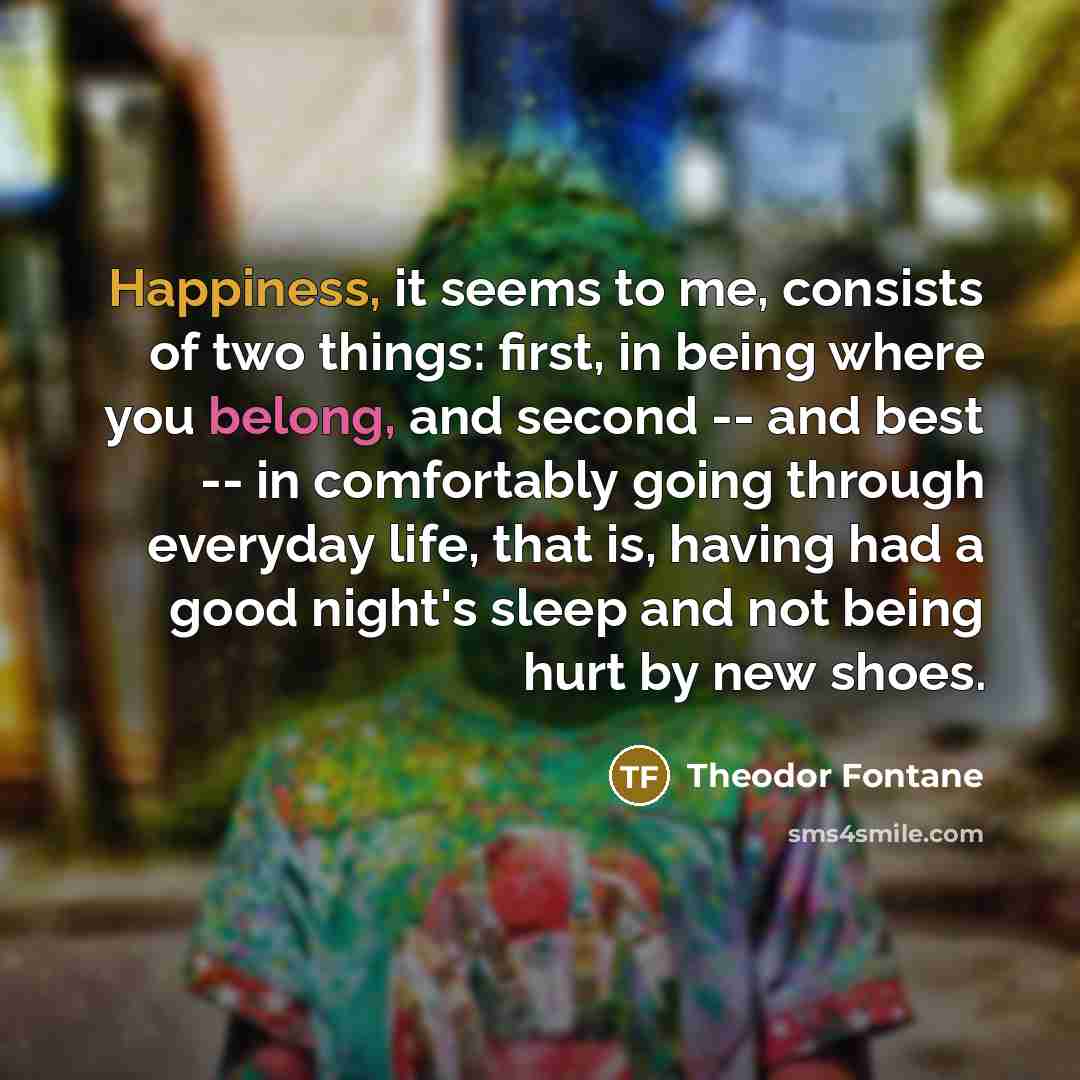 “Happiness, it seems to me, consists of two things: first,…” quote by Theodor Fontane