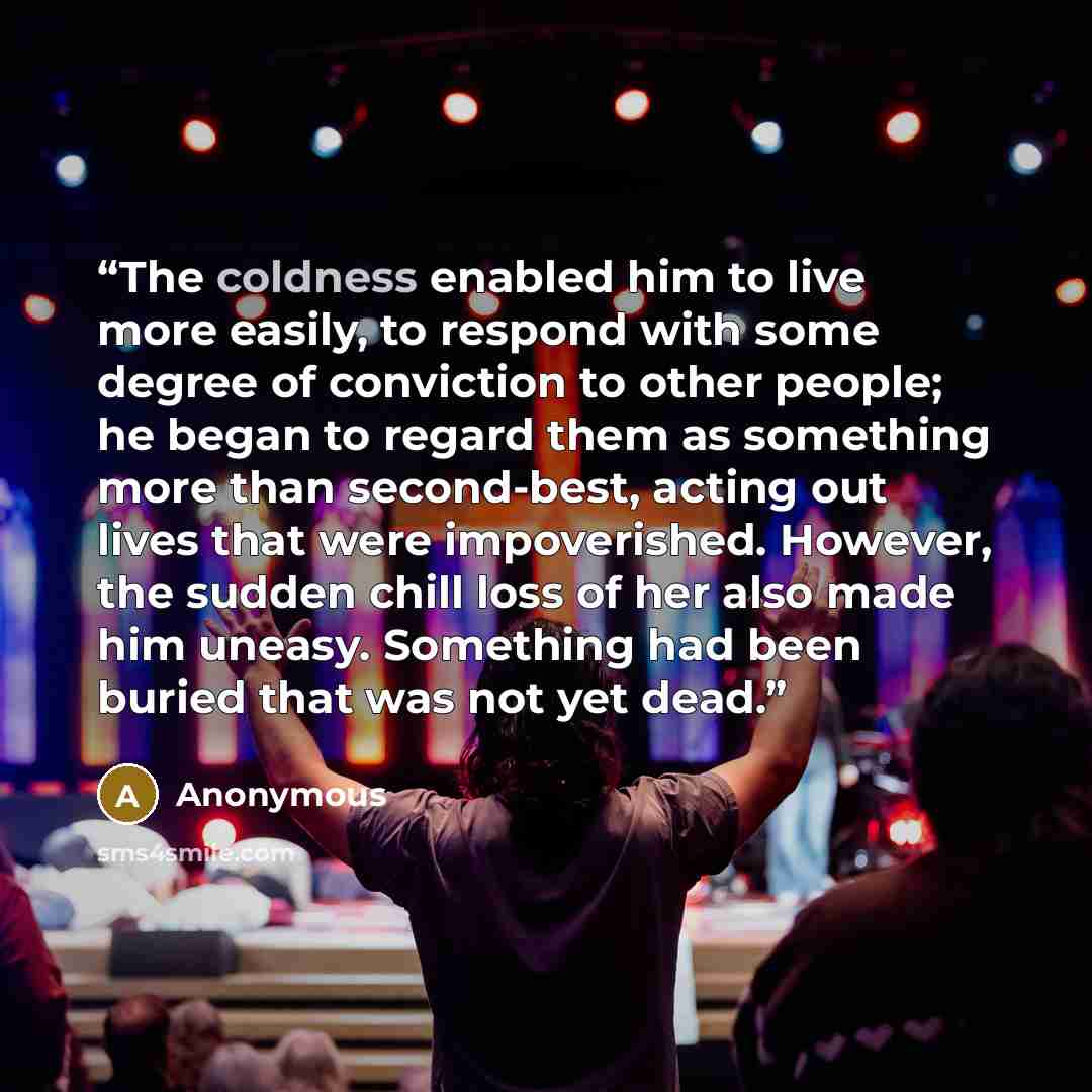 “The coldness enabled him to live more easily, to respond with some degree of conviction to other people; he began to regard them as something more than second-best, acting out lives that were impoverished. However, the sudden chill loss of her also made him uneasy. Something had been buried that…” quote by Anonymous