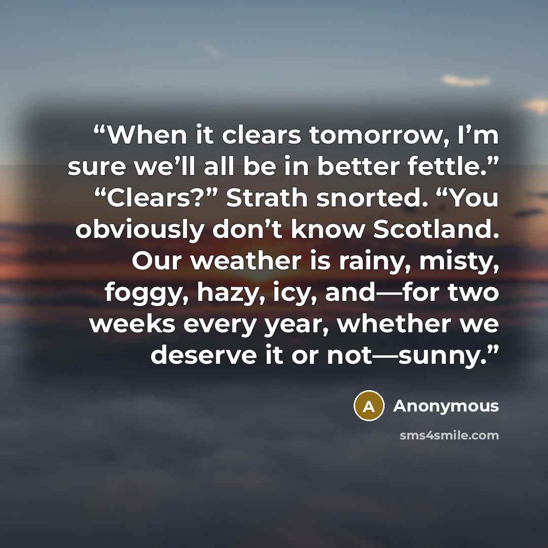 “When it clears tomorrow, I’m sure we’ll all be in better fettle.” “Clears?” Strath snorted. “You obviously don’t know Scotland. Our weather is rainy, misty, foggy, hazy, icy, and—for two weeks every year, whether we deserve it or not—sunny.” quote by Anonymous