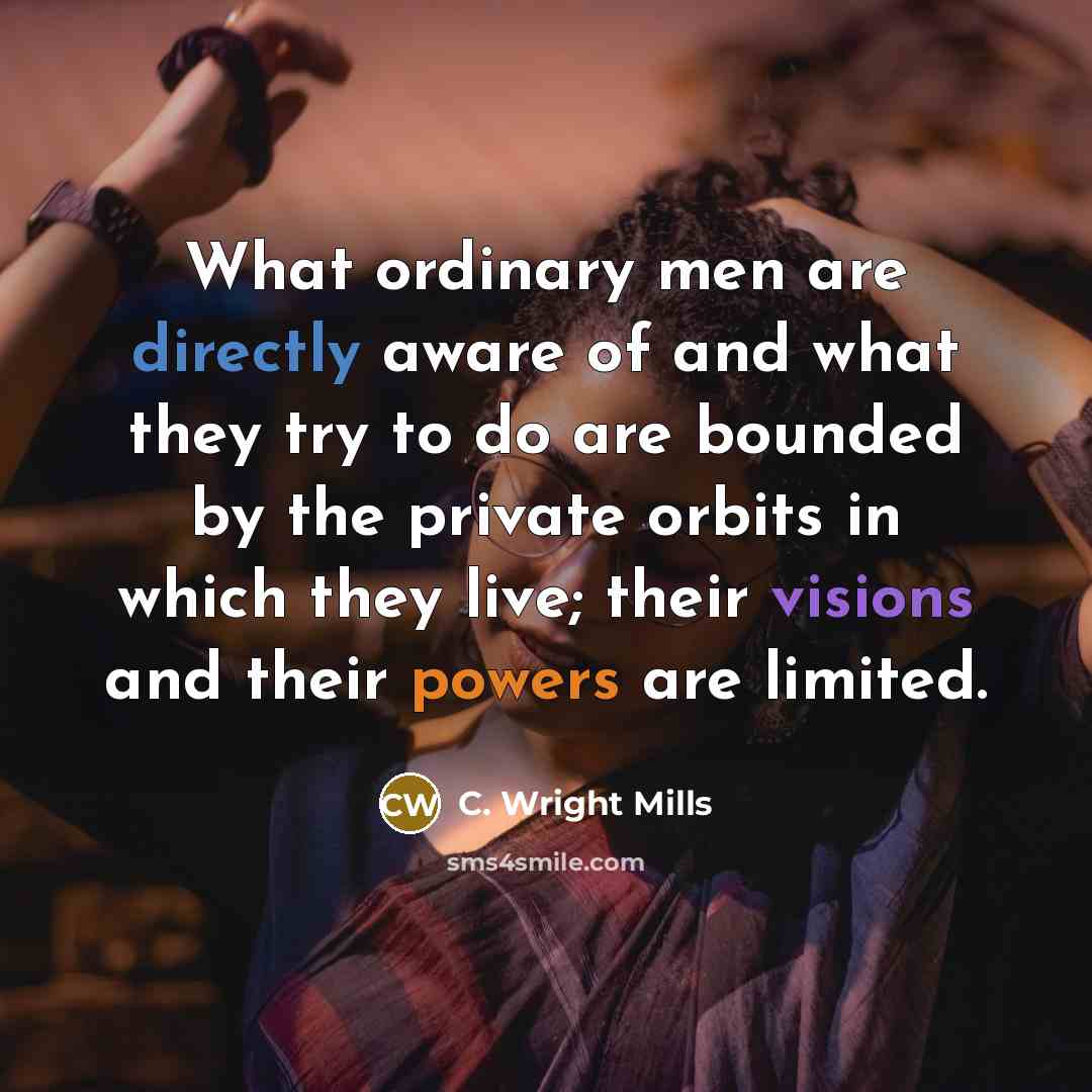 “What ordinary men are directly aware of and what they try to do are bounded by the private orbits in which they live; their visions and their powers are limited.” quote by C. Wright Mills