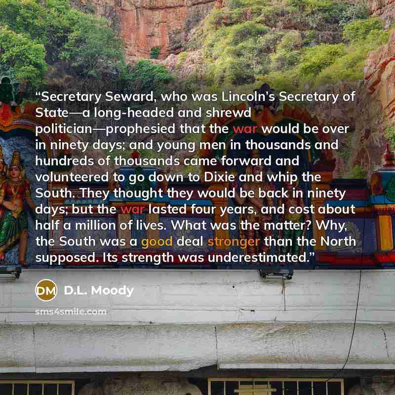 “Secretary Seward, who was Lincoln’s Secretary of State—a long-headed and shrewd politician—prophesied that the war would be over in ninety days; and young men in thousands and hundreds of thousands came forward and volunteered to go down to Dixie and whip the South. They thought they would be back…” quote by D.L. Moody