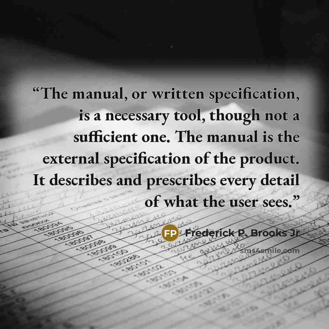 “The manual, or written specification, is a necessary tool, though not a sufficient one. The manual is the external specification of the product. It describes and prescribes every detail of what the user sees.” quote by Frederick P. Brooks Jr