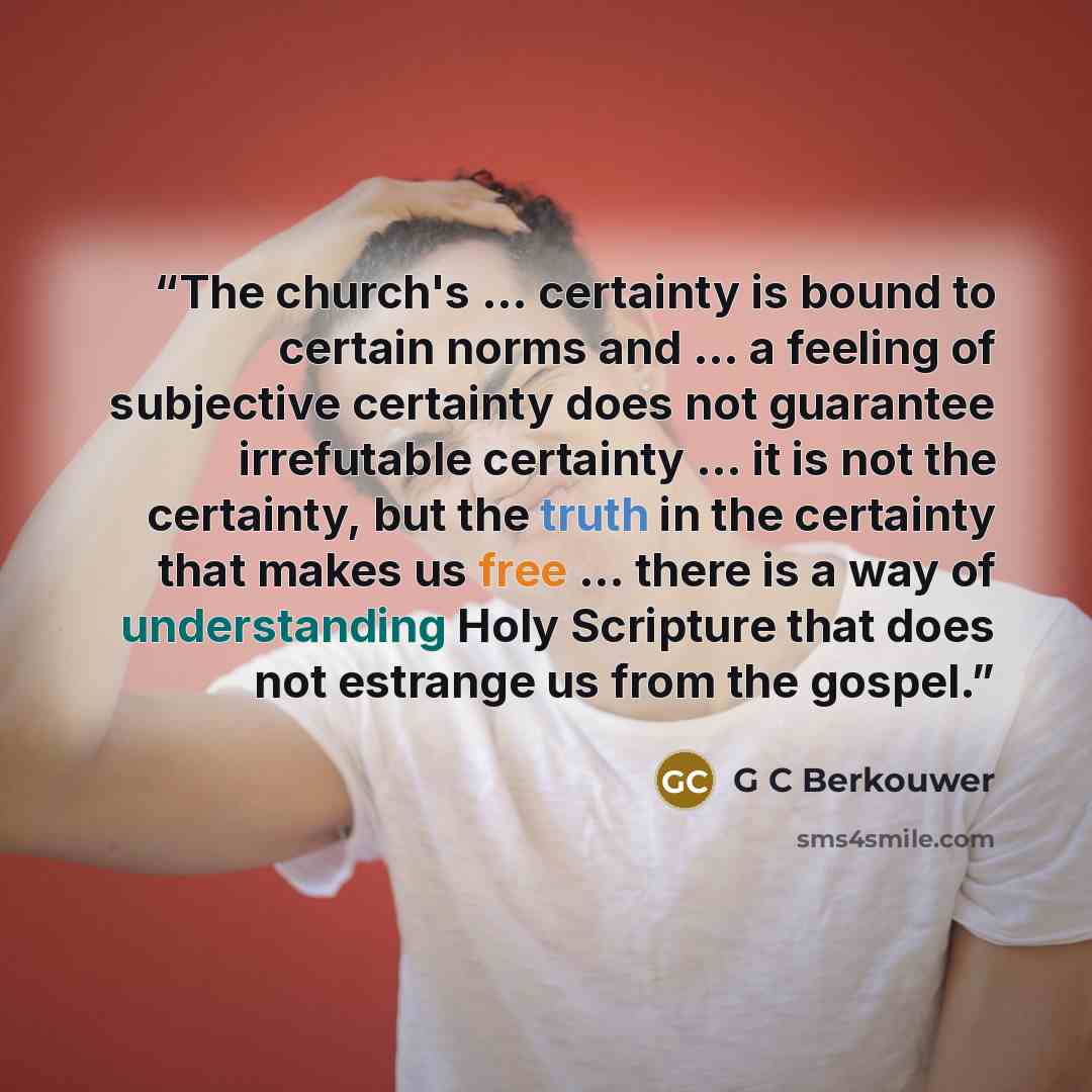 “The church's ... certainty is bound to certain norms and ... a feeling of subjective certainty does not guarantee irrefutable certainty ... it is not the certainty, but the truth in the certainty that makes us free ... there is a way of understanding Holy Scripture that does not estrange us from…” quote by G C Berkouwer