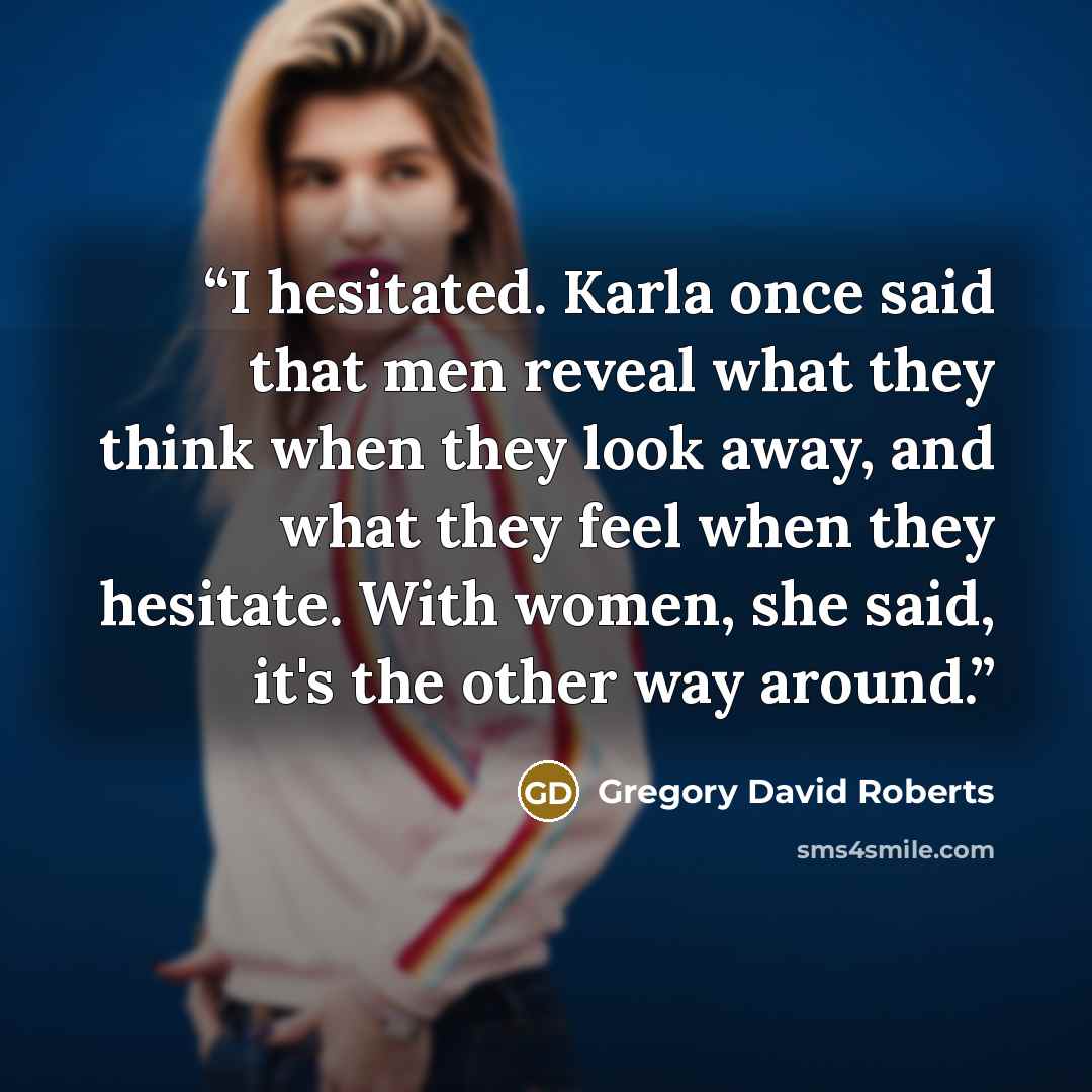 “I hesitated. Karla once said that men reveal what they think when they look away, and what they feel when they hesitate. With women, she said, it's the other way around.” quote by Gregory David Roberts
