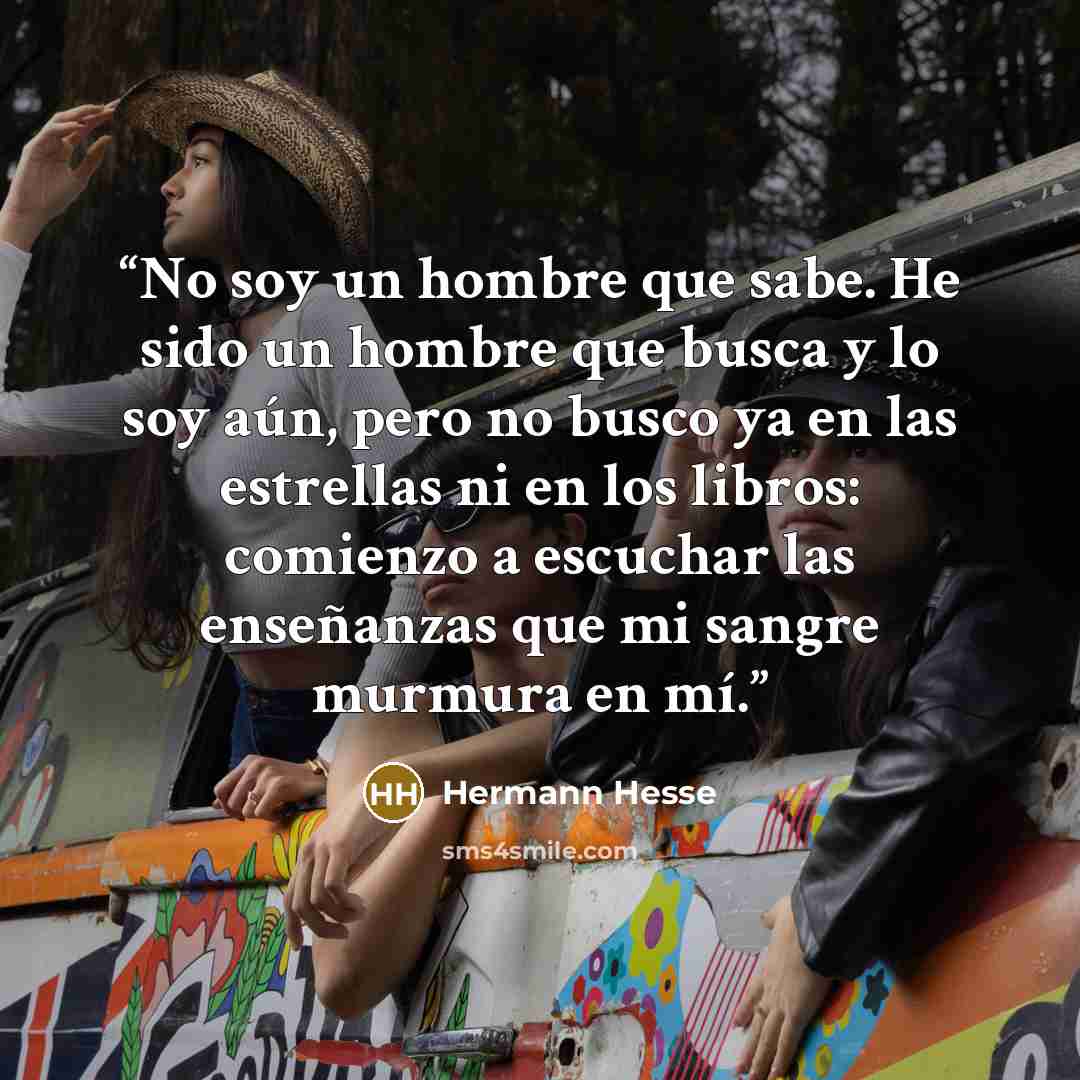 “No soy un hombre que sabe. He sido un hombre que busca y lo soy aún, pero no busco ya en las estrellas ni en los libros: comienzo a escuchar las enseñanzas que mi sangre murmura en mí.” quote by Hermann Hesse