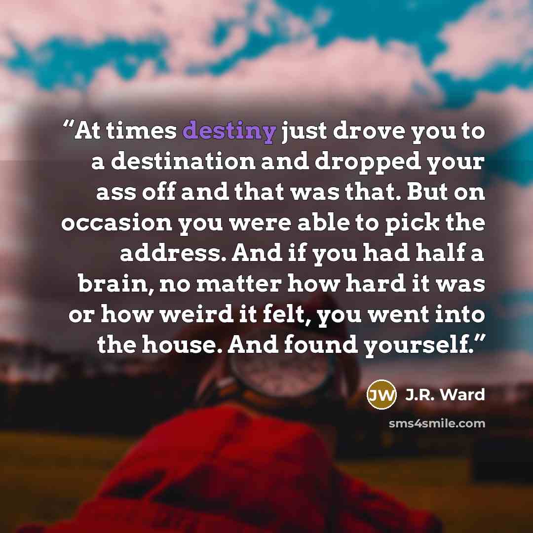 “At times destiny just drove you to a destination and dropped your ass off and that was that. But on occasion you were able to pick the address. And if you had half a brain, no matter how hard it was or how weird it felt, you went into the house. And found yourself.” quote by J.R. Ward