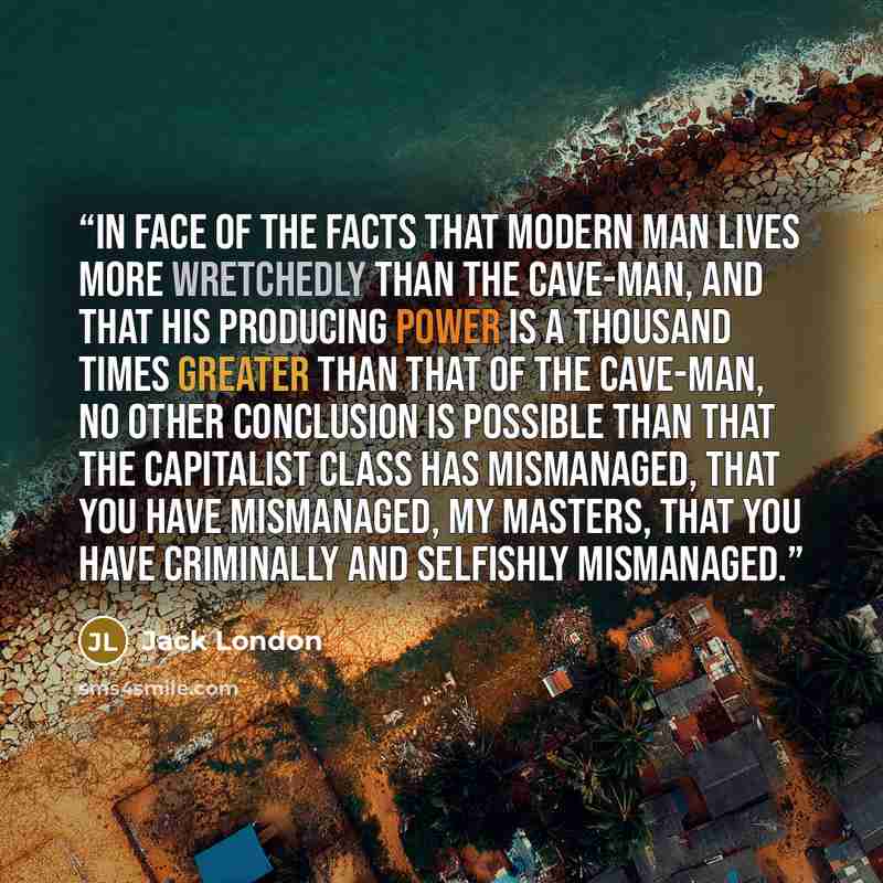 “In face of the facts that modern man lives more wretchedly than the cave-man, and that his producing power is a thousand times greater than that of the cave-man, no other conclusion is possible than that the capitalist class has mismanaged, that you have mismanaged, my masters, that you have…” quote by Jack London