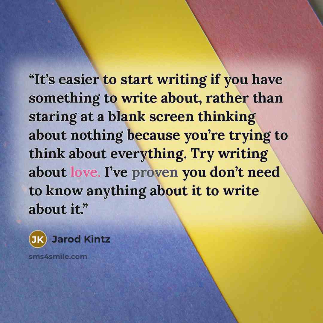 “It’s easier to start writing if you have something to write about, rather than staring at a blank screen thinking about nothing because you’re trying to think about everything. Try writing about love. I’ve proven you don’t need to know anything about it to write about it.” quote by Jarod Kintz