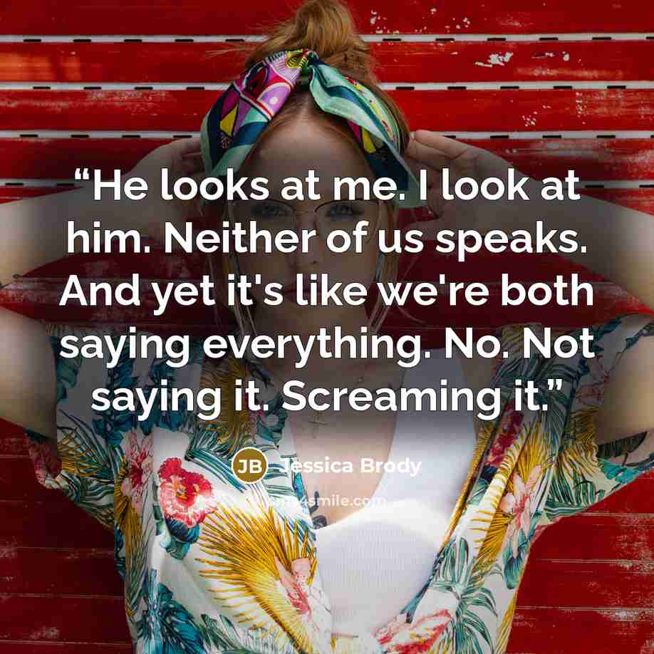“He looks at me. I look at him. Neither of us speaks. And yet it's like we're both saying everything. No. Not saying it. Screaming it.” quote by Jessica Brody