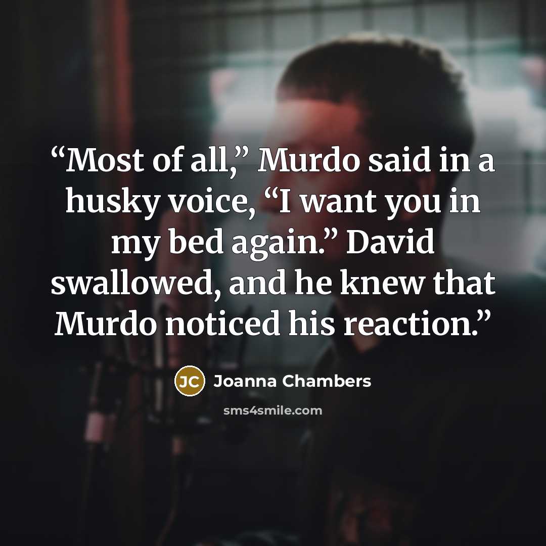 “Most of all,” Murdo said in a husky voice, “I want you in my bed again.” David swallowed, and he knew that Murdo noticed his reaction.” quote by Joanna Chambers