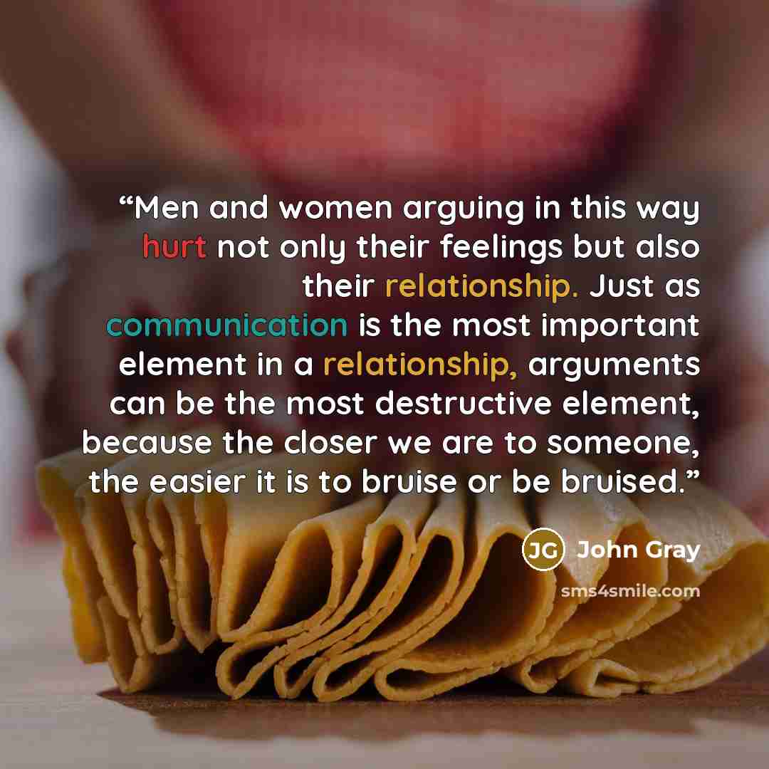 “Men and women arguing in this way hurt not only their feelings but also their relationship. Just as communication is the most important element in a relationship, arguments can be the most destructive element, because the closer we are to someone, the easier it is to bruise or be bruised.” quote by John Gray