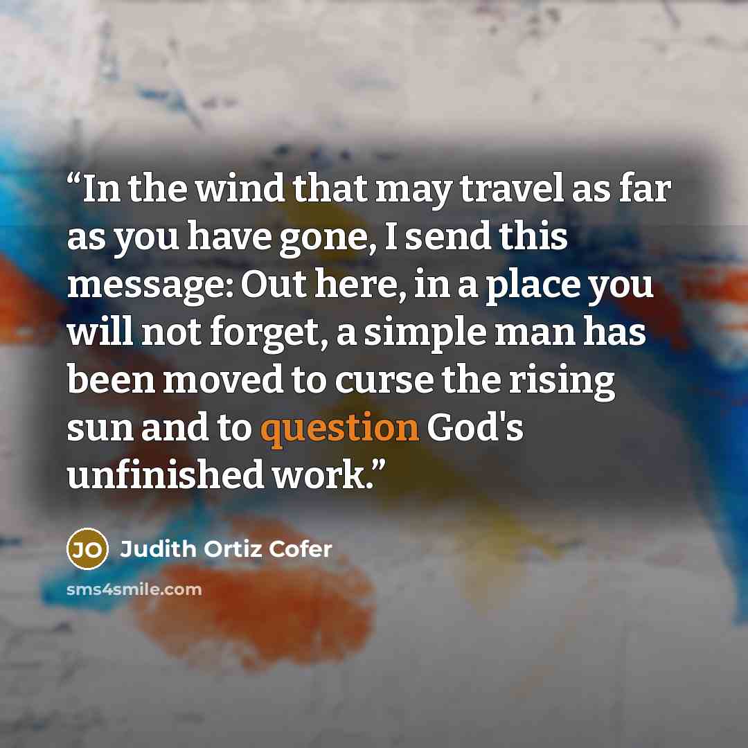 “In the wind that may travel as far as you have gone, I send this message: Out here, in a place you will not forget, a simple man has been moved to curse the rising sun and to question God's unfinished work.” quote by Judith Ortiz Cofer