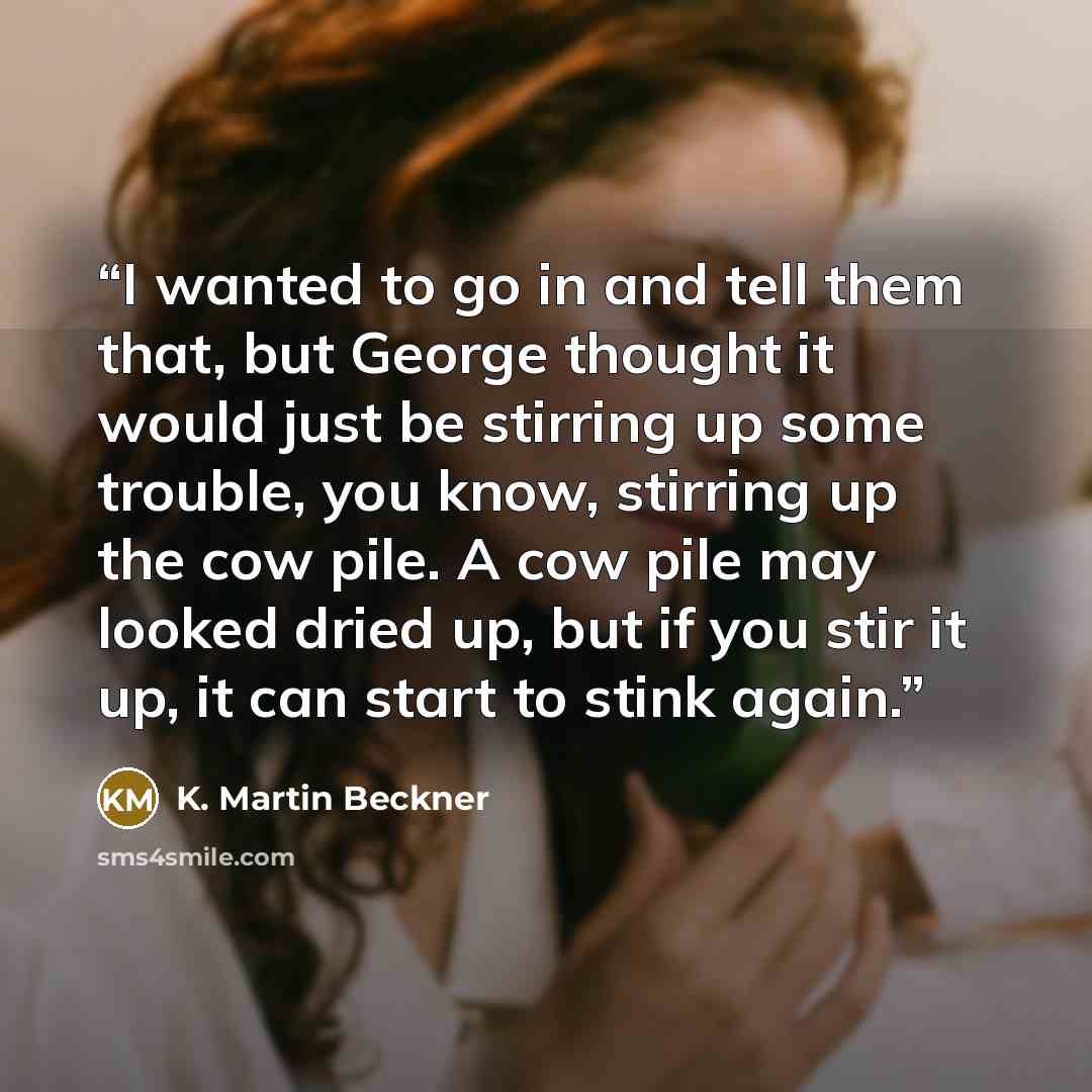 “I wanted to go in and tell them that, but George thought it would just be stirring up some trouble, you know, stirring up the cow pile. A cow pile may looked dried up, but if you stir it up, it can start to stink again.” quote by K. Martin Beckner