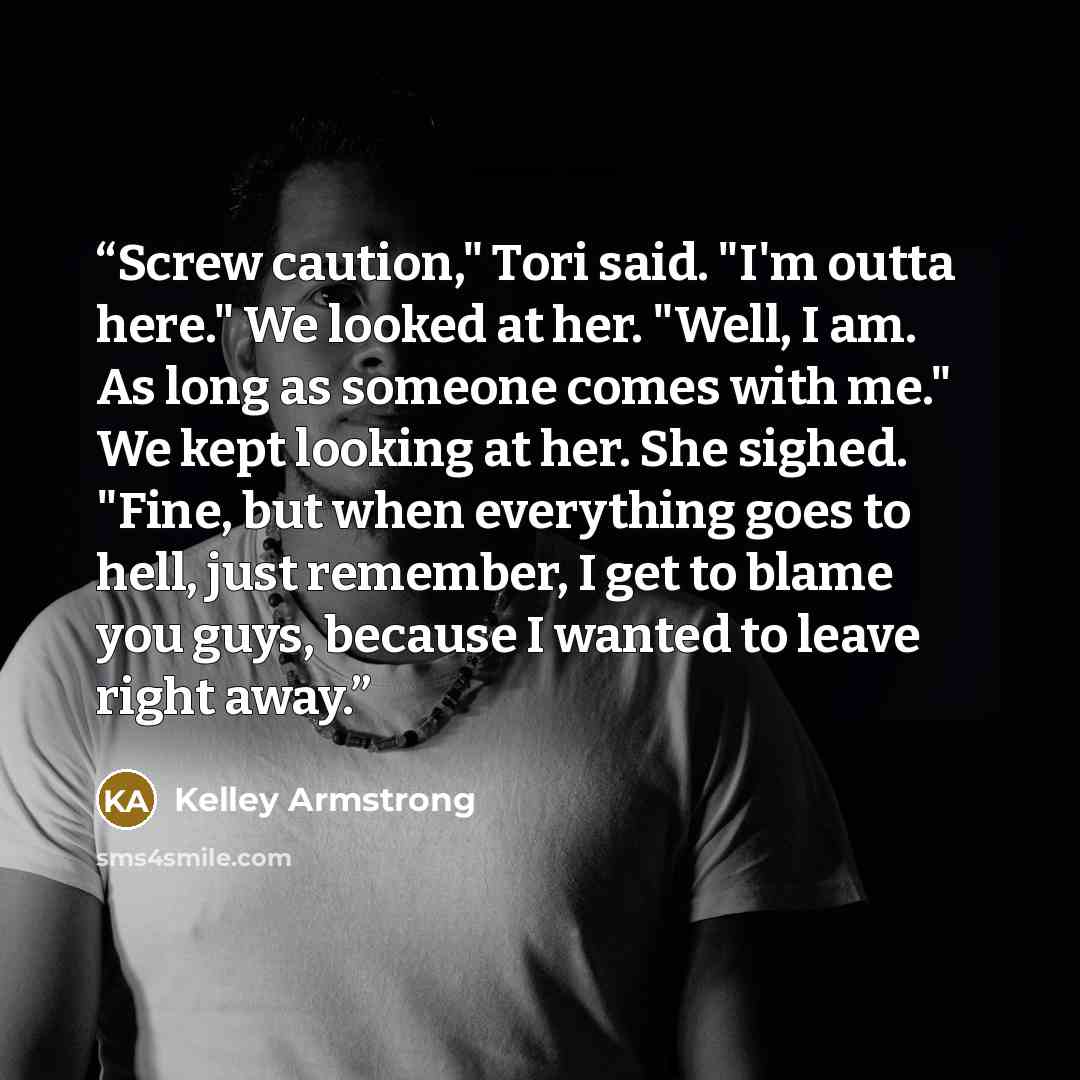 “Screw caution," Tori said. "I'm outta here." We looked at her. "Well, I am. As long as someone comes with me." We kept looking at her. She sighed. "Fine, but when everything goes to hell, just remember, I get to blame you guys, because I wanted to leave right away.” quote by Kelley Armstrong