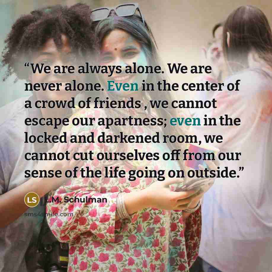 “We are always alone. We are never alone. Even in the center of a crowd of friends , we cannot escape our apartness; even in the locked and darkened room, we cannot cut ourselves off from our sense of the life going on outside.” quote by L.M. Schulman