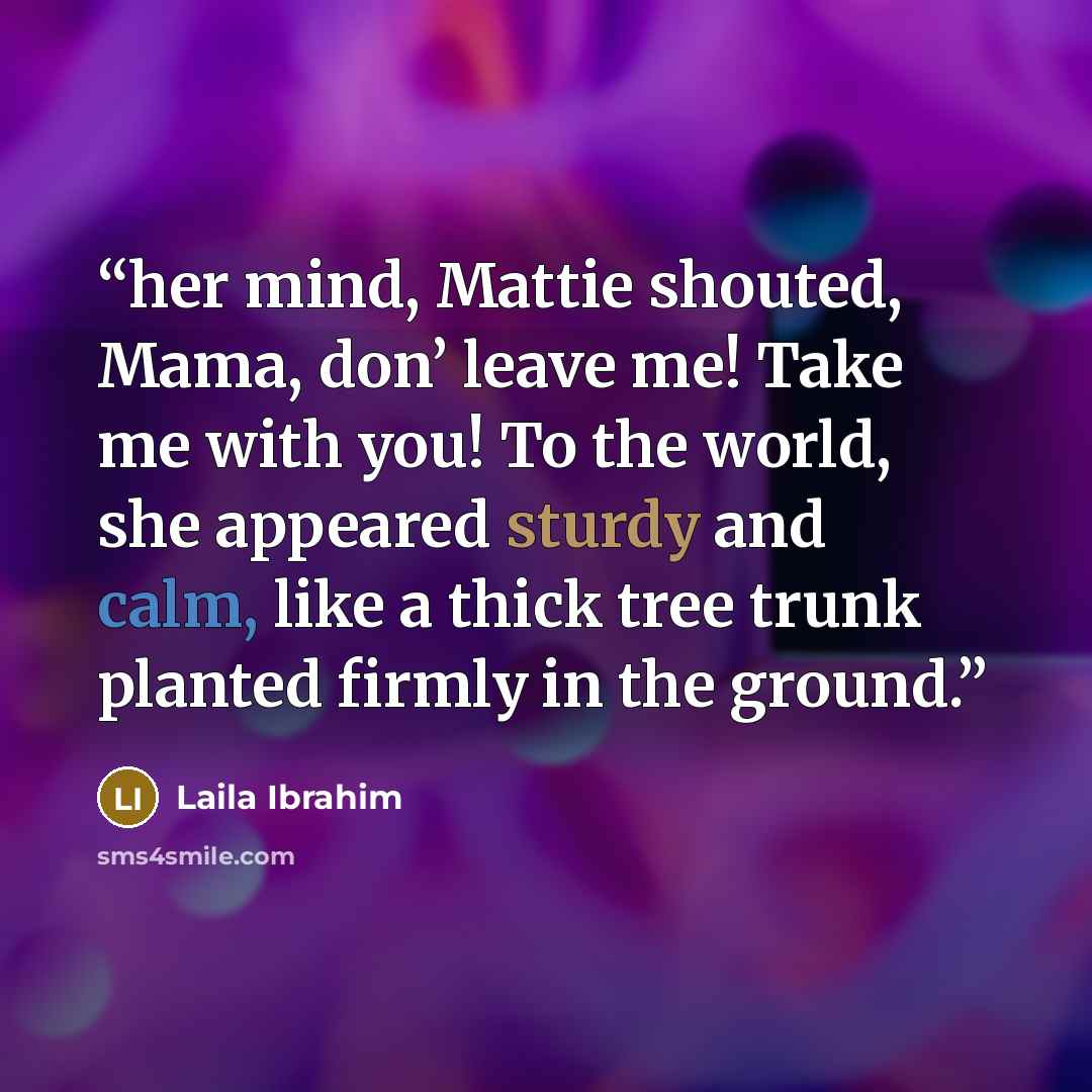 “her mind, Mattie shouted, Mama, don’ leave me! Take me with you! To the world, she appeared sturdy and calm, like a thick tree trunk planted firmly in the ground.” quote by Laila Ibrahim