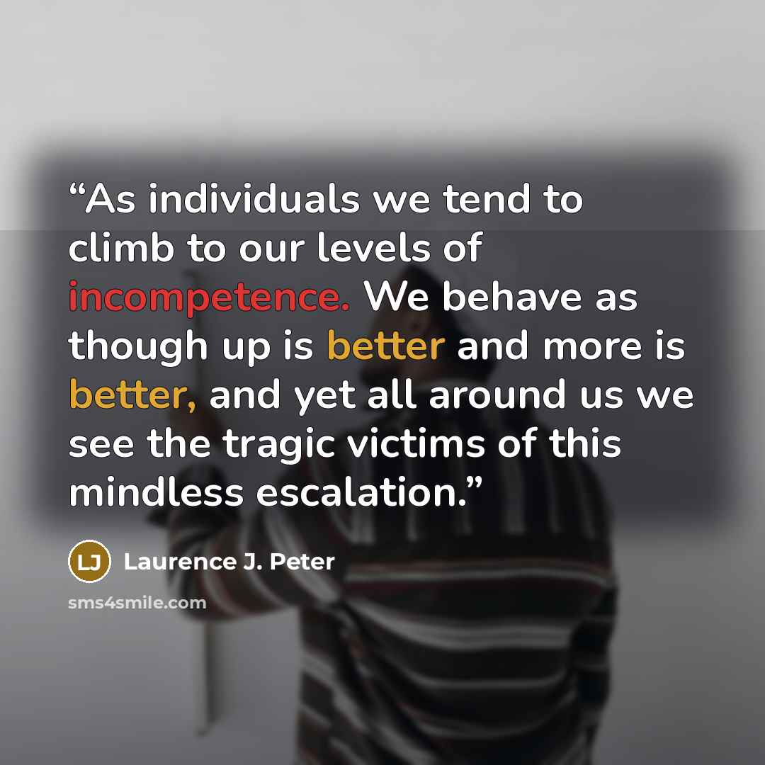 “As individuals we tend to climb to our levels of incompetence. We behave as though up is better and more is better, and yet all around us we see the tragic victims of this mindless escalation.” quote by Laurence J. Peter