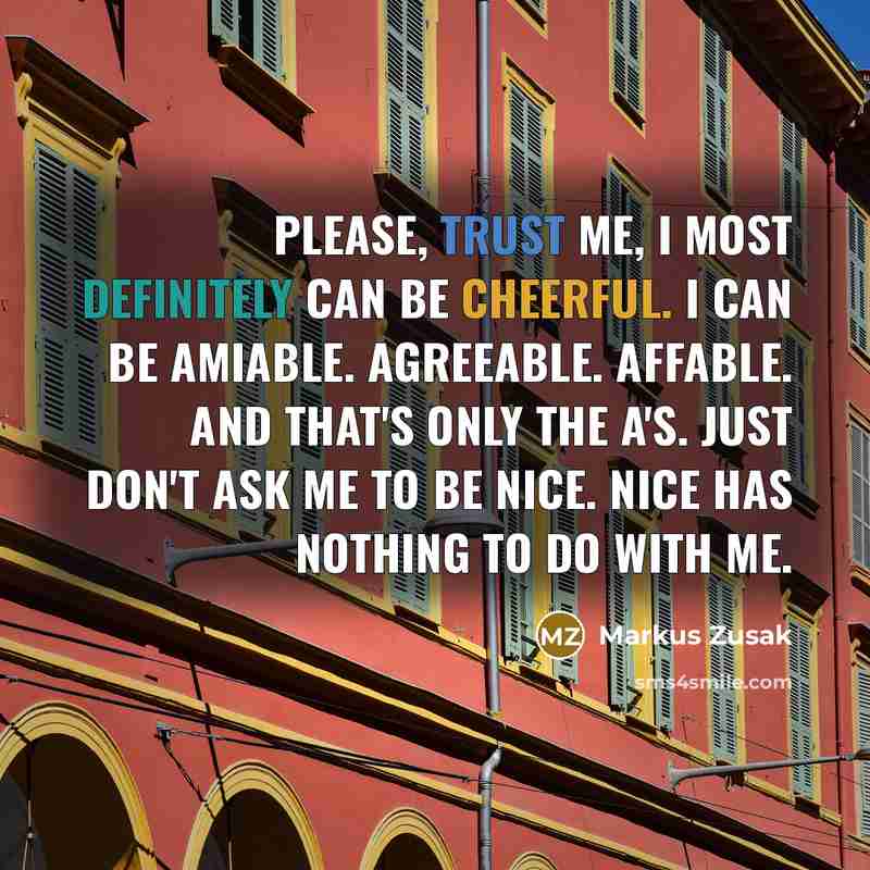 “Please, trust me, I most definitely can be cheerful. I can be amiable. Agreeable. Affable. And that's only the A's. Just don't ask me to be nice. Nice has nothing to do with me.” quote by Markus Zusak