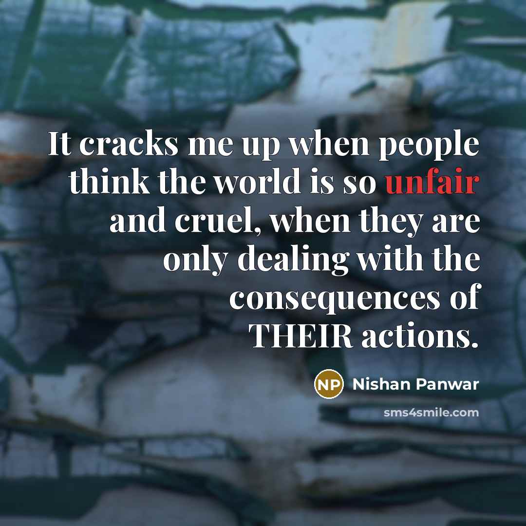 “It cracks me up when people think the world is so unfair and cruel, when they are only dealing with the consequences of THEIR actions.” quote by Nishan Panwar