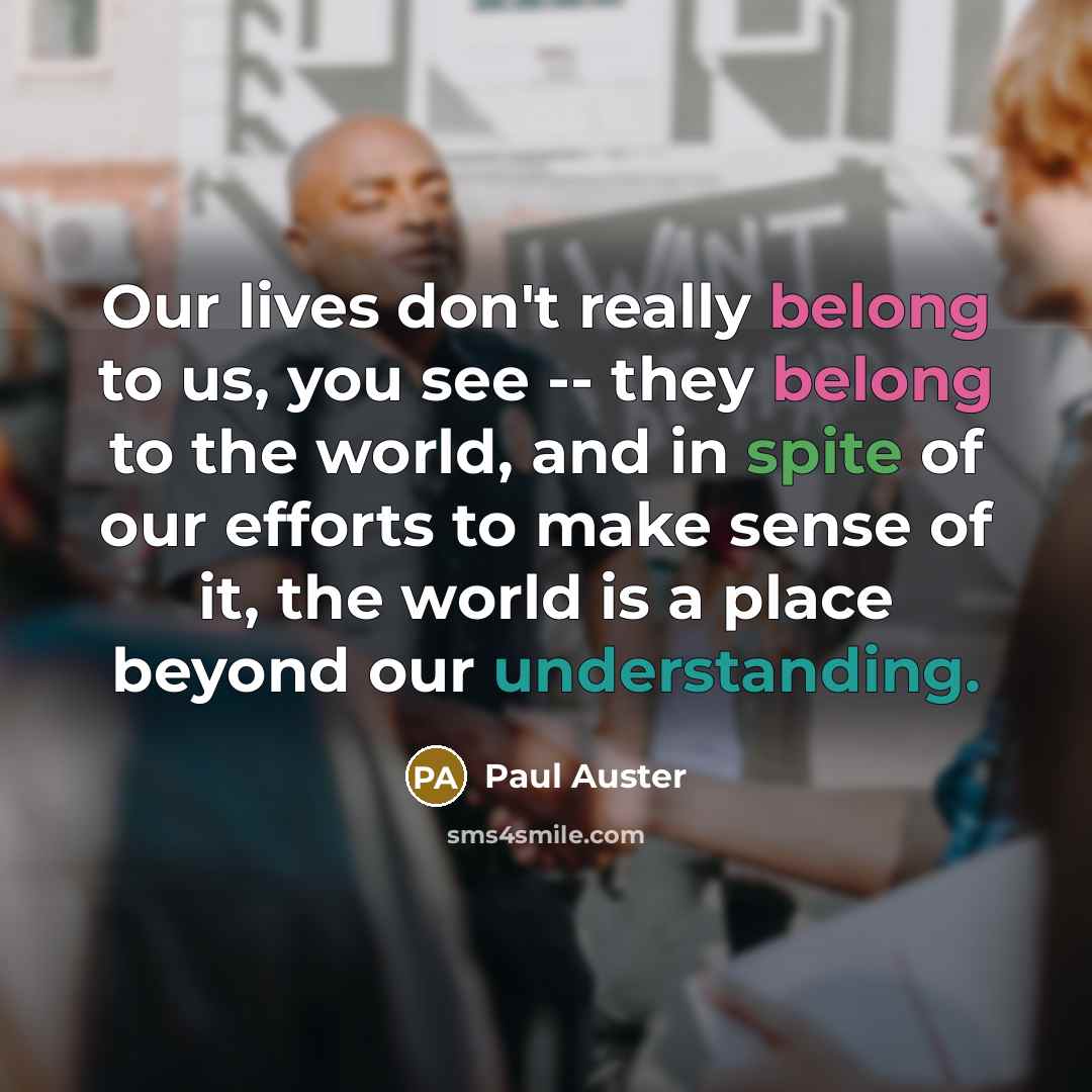 “Our lives don't really belong to us, you see -- they belong to the world, and in spite of our efforts to make sense of it, the world is a place beyond our understanding.” quote by Paul Auster
