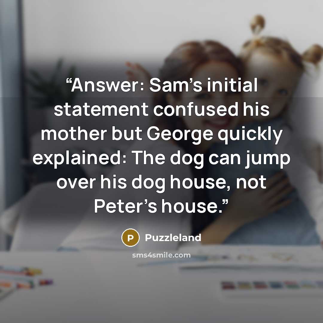 “Answer: Sam’s initial statement confused his mother but George quickly explained: The dog can jump over his dog house, not Peter’s house.” quote by Puzzleland