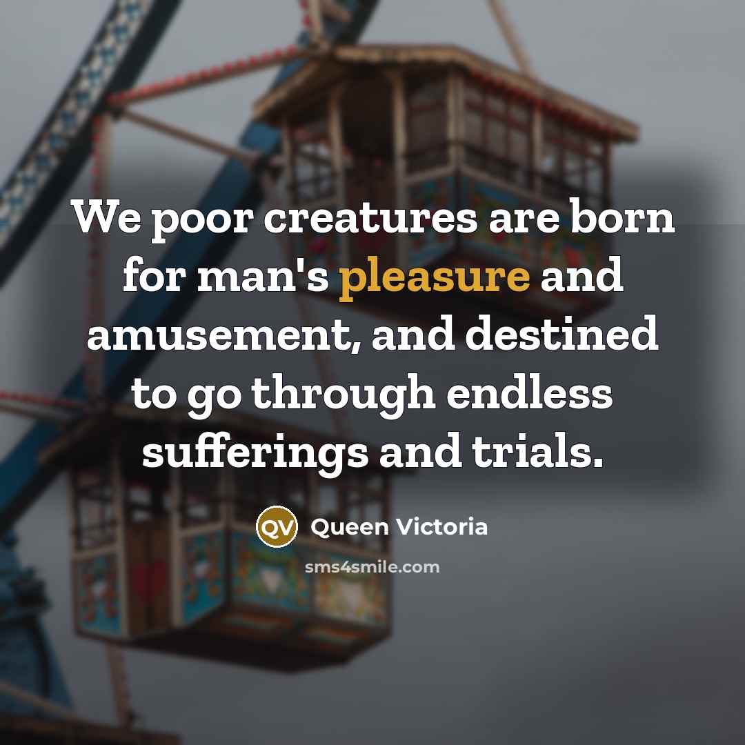 “We poor creatures are born for man's pleasure and amusement,…” quote by Queen Victoria