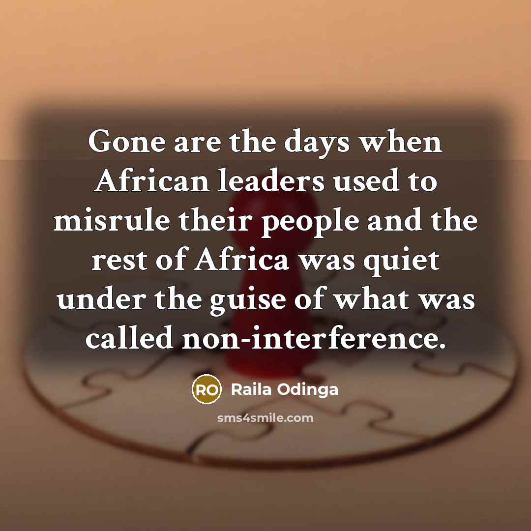 “Gone are the days when African leaders used to misrule their people and the rest of Africa was quiet under the guise of what was called non-interference.” quote by Raila Odinga