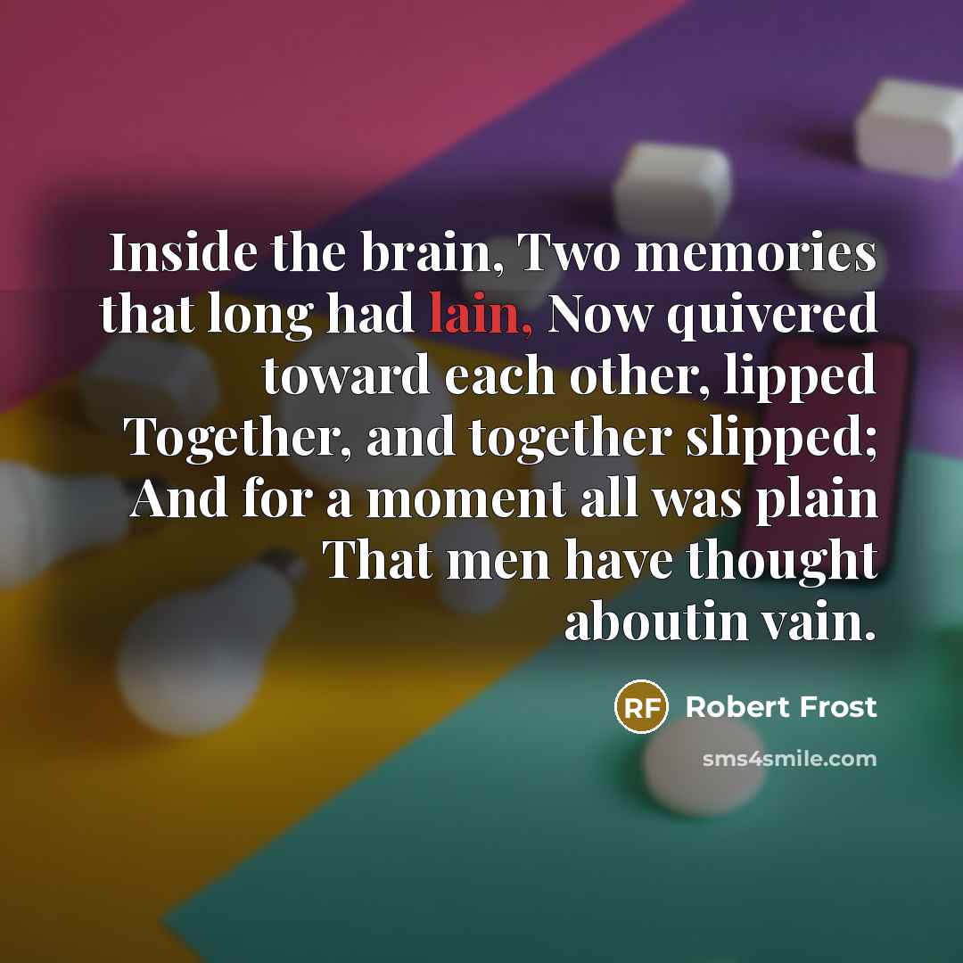 “Inside the brain, Two memories that long had lain, Now quivered toward each other, lipped Together, and together slipped; And for a moment all was plain That men have thought aboutin vain.” quote by Robert Frost